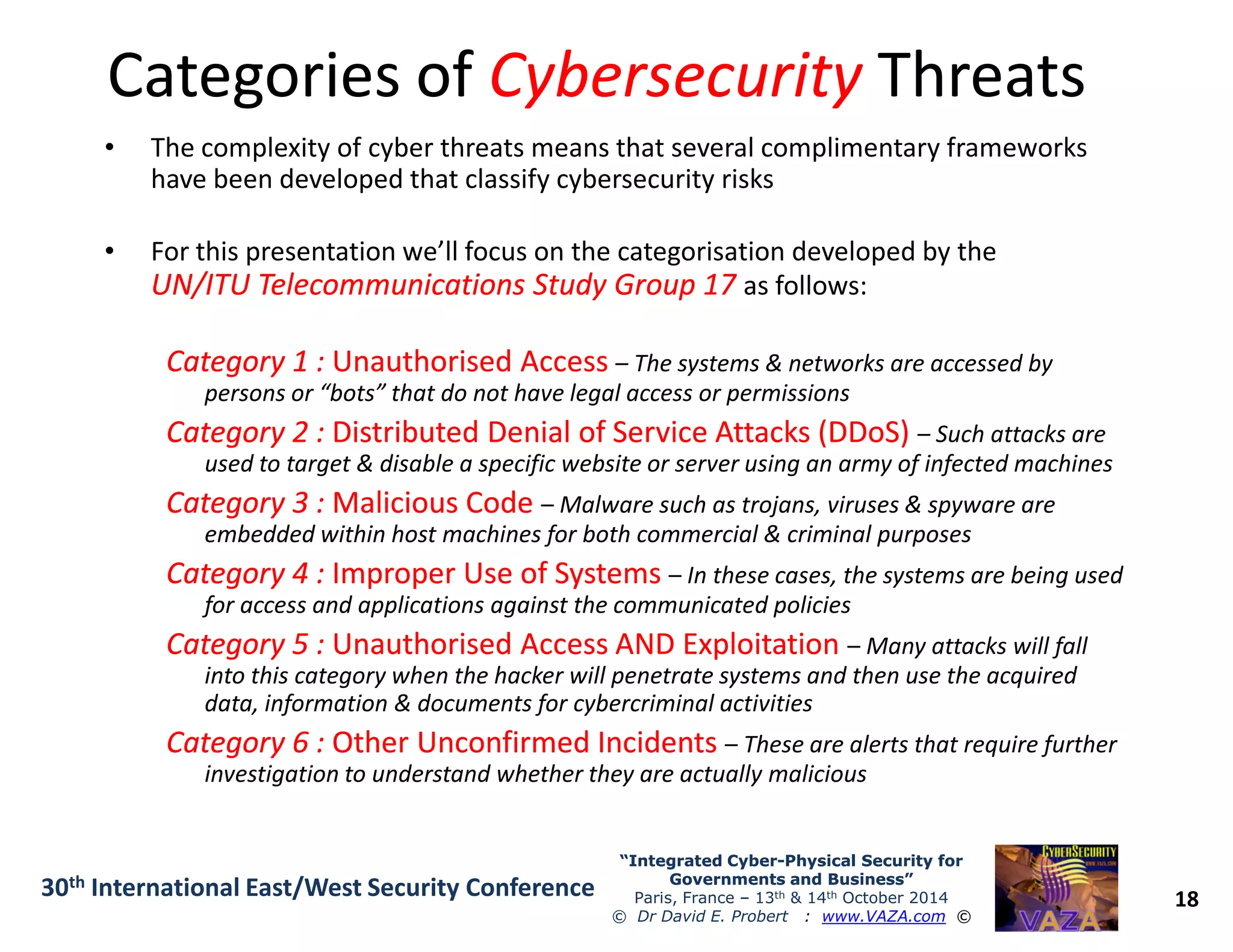 Categories ofCategories of CybersecurityCybersecurity ThreatsThreats
• The complexity of cyber threats means that several complimentary frameworks
have been developed that classify cybersecurity risks
• For this presentation we’ll focus on the categorisation developed by the
UN/ITU Telecommunications Study Group 17UN/ITU Telecommunications Study Group 17 as follows:
Category 1 :Category 1 : Unauthorised AccessUnauthorised Access – The systems & networks are accessed by
persons or “bots” that do not have legal access or permissions
Category 2 :Category 2 : Distributed Denial of Service Attacks (DDoS)Distributed Denial of Service Attacks (DDoS) – Such attacks are
used to target & disable a specific website or server using an army of infected machines
18
“Integrated Cyber“Integrated Cyber--Physical Security forPhysical Security for
Governments and Business”Governments and Business”
Paris, France – 13th & 14th October 2014
© Dr David E. Probert : www.VAZA.com ©
30th International East/West Security Conference
used to target & disable a specific website or server using an army of infected machines
Category 3 :Category 3 : Malicious CodeMalicious Code – Malware such as trojans, viruses & spyware are
embedded within host machines for both commercial & criminal purposes
Category 4 :Category 4 : Improper Use of SystemsImproper Use of Systems – In these cases, the systems are being used
for access and applications against the communicated policies
Category 5 :Category 5 : Unauthorised Access AND ExploitationUnauthorised Access AND Exploitation – Many attacks will fall
into this category when the hacker will penetrate systems and then use the acquired
data, information & documents for cybercriminal activities
Category 6 :Category 6 : Other Unconfirmed IncidentsOther Unconfirmed Incidents – These are alerts that require further
investigation to understand whether they are actually malicious
 