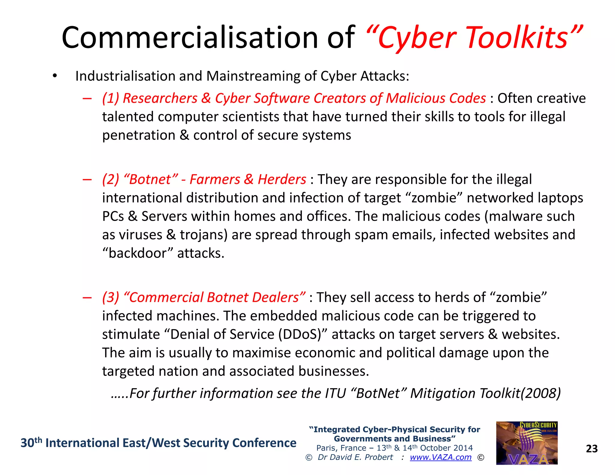 Commercialisation ofCommercialisation of “Cyber Toolkits”“Cyber Toolkits”
• Industrialisation and Mainstreaming of Cyber Attacks:
–– (1) Researchers & Cyber Software Creators of Malicious Codes(1) Researchers & Cyber Software Creators of Malicious Codes : Often creative
talented computer scientists that have turned their skills to tools for illegal
penetration & control of secure systems
–– (2) “Botnet”(2) “Botnet” -- Farmers & HerdersFarmers & Herders : They are responsible for the illegal
international distribution and infection of target “zombie” networked laptops
PCs & Servers within homes and offices. The malicious codes (malware such
as viruses & trojans) are spread through spam emails, infected websites and
23
“Integrated Cyber“Integrated Cyber--Physical Security forPhysical Security for
Governments and Business”Governments and Business”
Paris, France – 13th & 14th October 2014
© Dr David E. Probert : www.VAZA.com ©
30th International East/West Security Conference
as viruses & trojans) are spread through spam emails, infected websites and
“backdoor” attacks.
–– (3) “Commercial Botnet Dealers”(3) “Commercial Botnet Dealers” : They sell access to herds of “zombie”
infected machines. The embedded malicious code can be triggered to
stimulate “Denial of Service (DDoS)” attacks on target servers & websites.
The aim is usually to maximise economic and political damage upon the
targeted nation and associated businesses.
…..For further information see the ITU “BotNet” Mitigation Toolkit(2008)
 