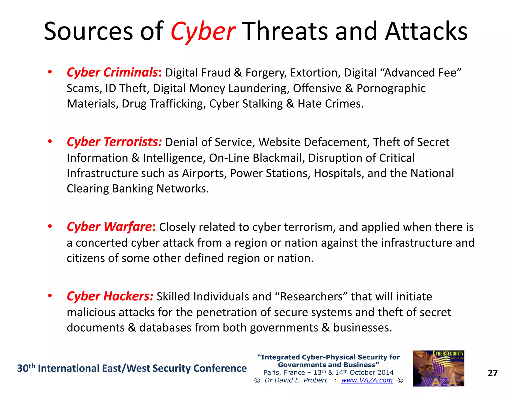 Sources ofSources of CyberCyber Threats and AttacksThreats and Attacks
•• Cyber CriminalsCyber Criminals:: Digital Fraud & Forgery, Extortion, Digital “Advanced Fee”
Scams, ID Theft, Digital Money Laundering, Offensive & Pornographic
Materials, Drug Trafficking, Cyber Stalking & Hate Crimes.
•• Cyber Terrorists:Cyber Terrorists: Denial of Service, Website Defacement, Theft of Secret
Information & Intelligence, On-Line Blackmail, Disruption of Critical
Infrastructure such as Airports, Power Stations, Hospitals, and the National
Clearing Banking Networks.
27
“Integrated Cyber“Integrated Cyber--Physical Security forPhysical Security for
Governments and Business”Governments and Business”
Paris, France – 13th & 14th October 2014
© Dr David E. Probert : www.VAZA.com ©
30th International East/West Security Conference
•• Cyber WarfareCyber Warfare:: Closely related to cyber terrorism, and applied when there is
a concerted cyber attack from a region or nation against the infrastructure and
citizens of some other defined region or nation.
•• Cyber Hackers:Cyber Hackers: Skilled Individuals and “Researchers” that will initiate
malicious attacks for the penetration of secure systems and theft of secret
documents & databases from both governments & businesses.
 