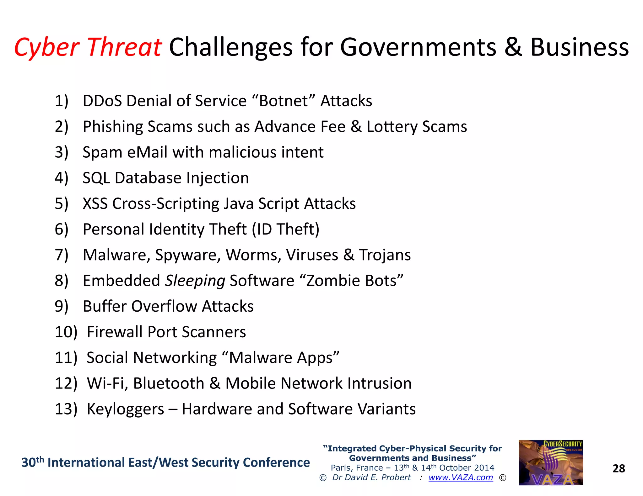 Cyber ThreatCyber Threat Challenges for Governments & BusinessChallenges for Governments & Business
1) DDoS Denial of Service “Botnet” Attacks
2) Phishing Scams such as Advance Fee & Lottery Scams
3) Spam eMail with malicious intent
4) SQL Database Injection
5) XSS Cross-Scripting Java Script Attacks
6) Personal Identity Theft (ID Theft)
7) Malware, Spyware, Worms, Viruses & Trojans
28
“Integrated Cyber“Integrated Cyber--Physical Security forPhysical Security for
Governments and Business”Governments and Business”
Paris, France – 13th & 14th October 2014
© Dr David E. Probert : www.VAZA.com ©
30th International East/West Security Conference
7) Malware, Spyware, Worms, Viruses & Trojans
8) Embedded Sleeping Software “Zombie Bots”
9) Buffer Overflow Attacks
10) Firewall Port Scanners
11) Social Networking “Malware Apps”
12) Wi-Fi, Bluetooth & Mobile Network Intrusion
13) Keyloggers – Hardware and Software Variants
 