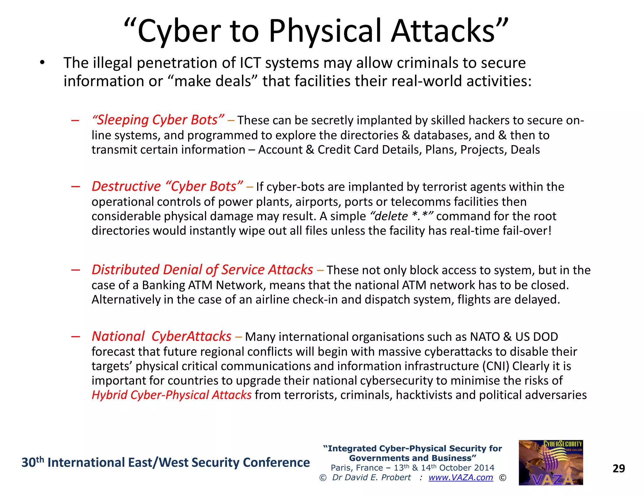 “Cyber to Physical Attacks”“Cyber to Physical Attacks”
• The illegal penetration of ICT systems may allow criminals to secure
information or “make deals” that facilities their real-world activities:
–– ““Sleeping Cyber Bots”Sleeping Cyber Bots” – These can be secretly implanted by skilled hackers to secure on-
line systems, and programmed to explore the directories & databases, and & then to
transmit certain information – Account & Credit Card Details, Plans, Projects, Deals
–– Destructive “Cyber Bots”Destructive “Cyber Bots” – If cyber-bots are implanted by terrorist agents within the
operational controls of power plants, airports, ports or telecomms facilities then
considerable physical damage may result. A simple “delete *.*” command for the root
directories would instantly wipe out all files unless the facility has real-time fail-over!
29
“Integrated Cyber“Integrated Cyber--Physical Security forPhysical Security for
Governments and Business”Governments and Business”
Paris, France – 13th & 14th October 2014
© Dr David E. Probert : www.VAZA.com ©
30th International East/West Security Conference
–– Distributed Denial of Service AttacksDistributed Denial of Service Attacks – These not only block access to system, but in the
case of a Banking ATM Network, means that the national ATM network has to be closed.
Alternatively in the case of an airline check-in and dispatch system, flights are delayed.
–– NationalNational CyberAttacksCyberAttacks – Many international organisations such as NATO & US DOD
forecast that future regional conflicts will begin with massive cyberattacks to disable their
targets’ physical critical communications and information infrastructure (CNI) Clearly it is
important for countries to upgrade their national cybersecurity to minimise the risks of
Hybrid CyberHybrid Cyber--Physical AttacksPhysical Attacks from terrorists, criminals, hacktivists and political adversaries
 