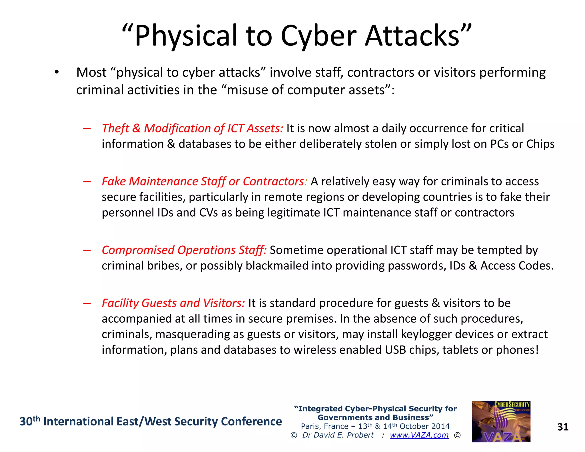 “Physical to Cyber Attacks”“Physical to Cyber Attacks”
• Most “physical to cyber attacks” involve staff, contractors or visitors performing
criminal activities in the “misuse of computer assets”:
–– Theft & Modification of ICT Assets:Theft & Modification of ICT Assets: It is now almost a daily occurrence for critical
information & databases to be either deliberately stolen or simply lost on PCs or Chips
–– Fake Maintenance Staff or ContractorsFake Maintenance Staff or Contractors: A relatively easy way for criminals to access
secure facilities, particularly in remote regions or developing countries is to fake their
personnel IDs and CVs as being legitimate ICT maintenance staff or contractors
31
“Integrated Cyber“Integrated Cyber--Physical Security forPhysical Security for
Governments and Business”Governments and Business”
Paris, France – 13th & 14th October 2014
© Dr David E. Probert : www.VAZA.com ©
30th International East/West Security Conference
–– Compromised Operations Staff:Compromised Operations Staff: Sometime operational ICT staff may be tempted by
criminal bribes, or possibly blackmailed into providing passwords, IDs & Access Codes.
–– Facility Guests and Visitors:Facility Guests and Visitors: It is standard procedure for guests & visitors to be
accompanied at all times in secure premises. In the absence of such procedures,
criminals, masquerading as guests or visitors, may install keylogger devices or extract
information, plans and databases to wireless enabled USB chips, tablets or phones!
 
