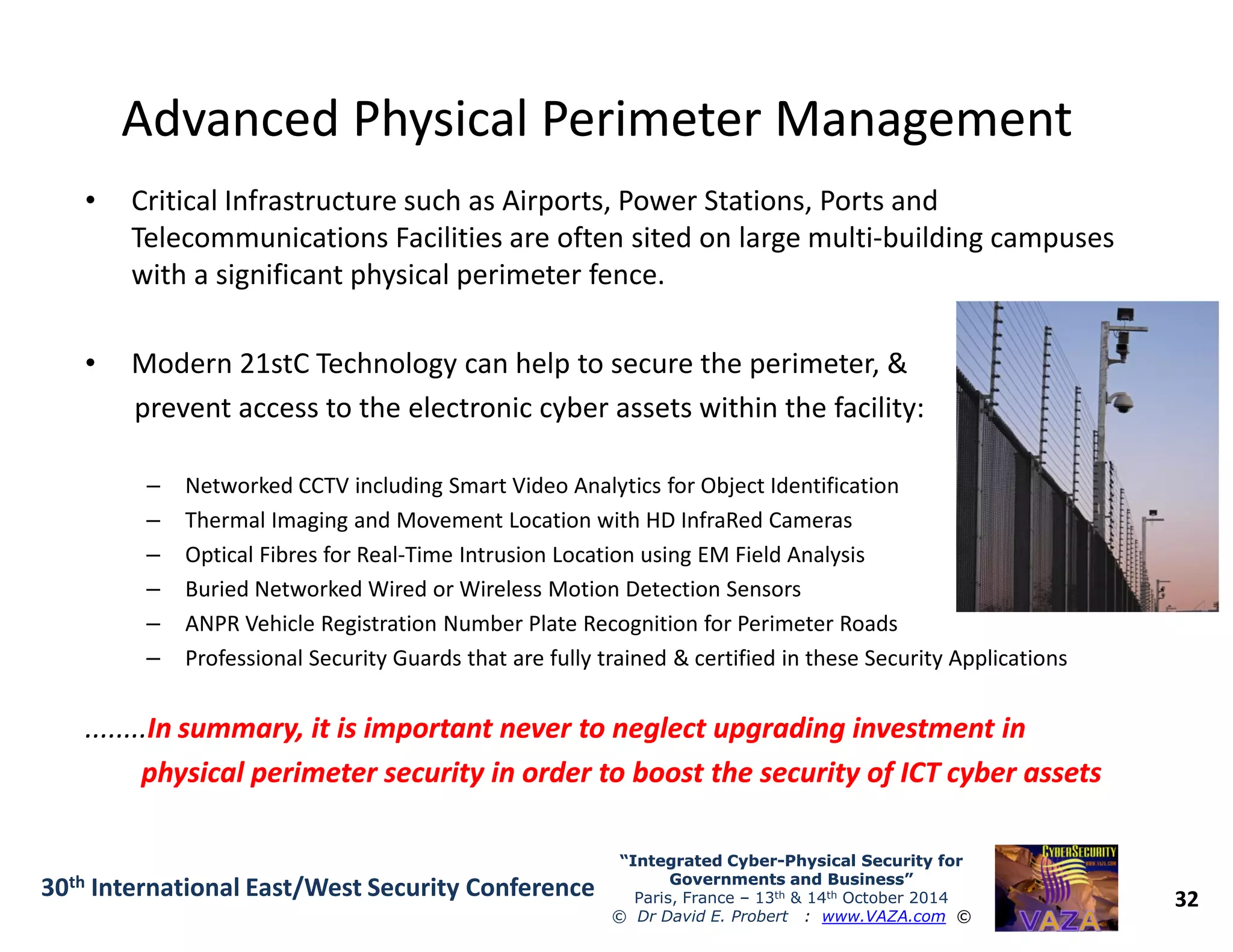Advanced Physical Perimeter ManagementAdvanced Physical Perimeter Management
• Critical Infrastructure such as Airports, Power Stations, Ports and
Telecommunications Facilities are often sited on large multi-building campuses
with a significant physical perimeter fence.
• Modern 21stC Technology can help to secure the perimeter, &
prevent access to the electronic cyber assets within the facility:
– Networked CCTV including Smart Video Analytics for Object Identification
32
“Integrated Cyber“Integrated Cyber--Physical Security forPhysical Security for
Governments and Business”Governments and Business”
Paris, France – 13th & 14th October 2014
© Dr David E. Probert : www.VAZA.com ©
30th International East/West Security Conference
– Networked CCTV including Smart Video Analytics for Object Identification
– Thermal Imaging and Movement Location with HD InfraRed Cameras
– Optical Fibres for Real-Time Intrusion Location using EM Field Analysis
– Buried Networked Wired or Wireless Motion Detection Sensors
– ANPR Vehicle Registration Number Plate Recognition for Perimeter Roads
– Professional Security Guards that are fully trained & certified in these Security Applications
........In summary, it is important never to neglect upgrading investment inIn summary, it is important never to neglect upgrading investment in
physical perimeter security in order to boost the security of ICT cyber assetsphysical perimeter security in order to boost the security of ICT cyber assets
 