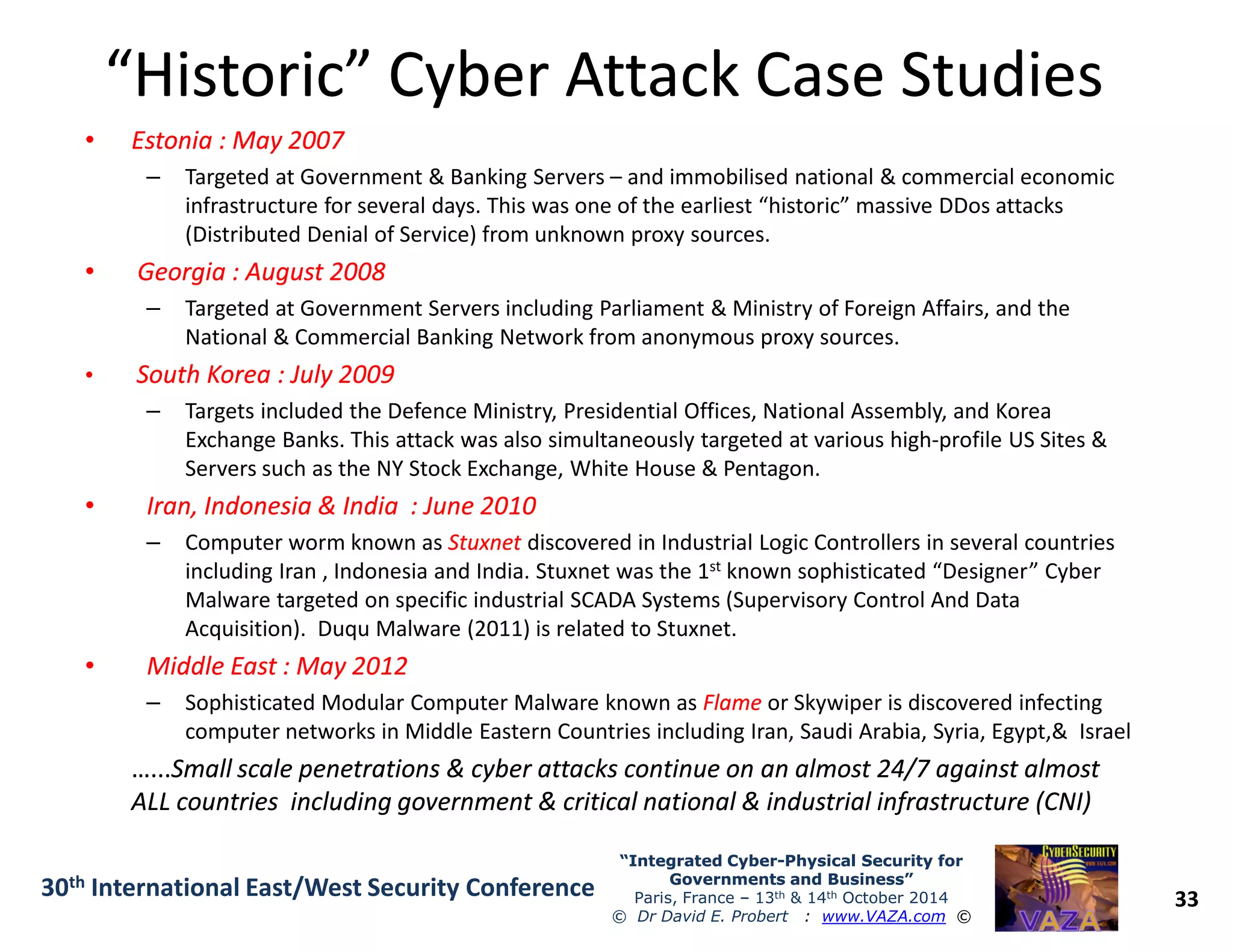 “Historic” Cyber Attack Case Studies“Historic” Cyber Attack Case Studies
•• Estonia : May 2007Estonia : May 2007
– Targeted at Government & Banking Servers – and immobilised national & commercial economic
infrastructure for several days. This was one of the earliest “historic” massive DDos attacks
(Distributed Denial of Service) from unknown proxy sources.
•• Georgia : August 2008Georgia : August 2008
– Targeted at Government Servers including Parliament & Ministry of Foreign Affairs, and the
National & Commercial Banking Network from anonymous proxy sources.
•• South Korea : July 2009South Korea : July 2009
– Targets included the Defence Ministry, Presidential Offices, National Assembly, and Korea
Exchange Banks. This attack was also simultaneously targeted at various high-profile US Sites &
Servers such as the NY Stock Exchange, White House & Pentagon.
33
“Integrated Cyber“Integrated Cyber--Physical Security forPhysical Security for
Governments and Business”Governments and Business”
Paris, France – 13th & 14th October 2014
© Dr David E. Probert : www.VAZA.com ©
30th International East/West Security Conference
Servers such as the NY Stock Exchange, White House & Pentagon.
•• Iran, Indonesia & India : June 2010Iran, Indonesia & India : June 2010
– Computer worm known as StuxnetStuxnet discovered in Industrial Logic Controllers in several countries
including Iran , Indonesia and India. Stuxnet was the 1st known sophisticated “Designer” Cyber
Malware targeted on specific industrial SCADA Systems (Supervisory Control And Data
Acquisition). Duqu Malware (2011) is related to Stuxnet.
•• Middle East : May 2012Middle East : May 2012
– Sophisticated Modular Computer Malware known as FlameFlame or Skywiper is discovered infecting
computer networks in Middle Eastern Countries including Iran, Saudi Arabia, Syria, Egypt,& Israel
…...…...Small scale penetrations & cyber attacks continue on an almost 24/7 against almostSmall scale penetrations & cyber attacks continue on an almost 24/7 against almost
ALL countries including government & critical national & industrial infrastructure (CNI)ALL countries including government & critical national & industrial infrastructure (CNI)
 