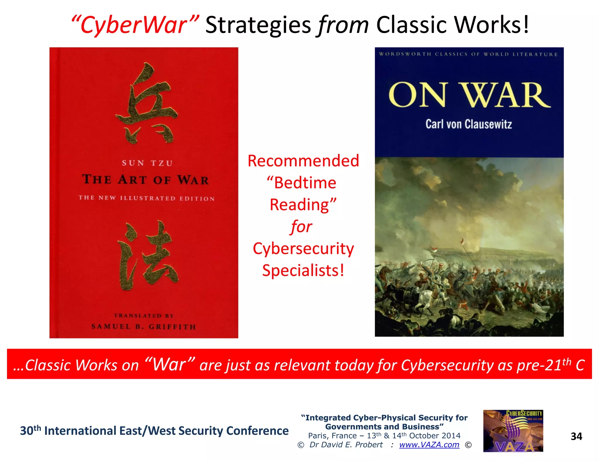 “CyberWar”“CyberWar” StrategiesStrategies fromfrom Classic Works!Classic Works!
RecommendedRecommended
“Bedtime“Bedtime
Reading”Reading”
forfor
RecommendedRecommended
“Bedtime“Bedtime
Reading”Reading”
forfor
34
“Integrated Cyber“Integrated Cyber--Physical Security forPhysical Security for
Governments and Business”Governments and Business”
Paris, France – 13th & 14th October 2014
© Dr David E. Probert : www.VAZA.com ©
30th International East/West Security Conference
…Classic Works on…Classic Works on “War”“War” are just as relevant today for Cybersecurity as preare just as relevant today for Cybersecurity as pre--2121thth CC…Classic Works on…Classic Works on “War”“War” are just as relevant today for Cybersecurity as preare just as relevant today for Cybersecurity as pre--2121thth CC
forfor
CybersecurityCybersecurity
Specialists!Specialists!
forfor
CybersecurityCybersecurity
Specialists!Specialists!
 