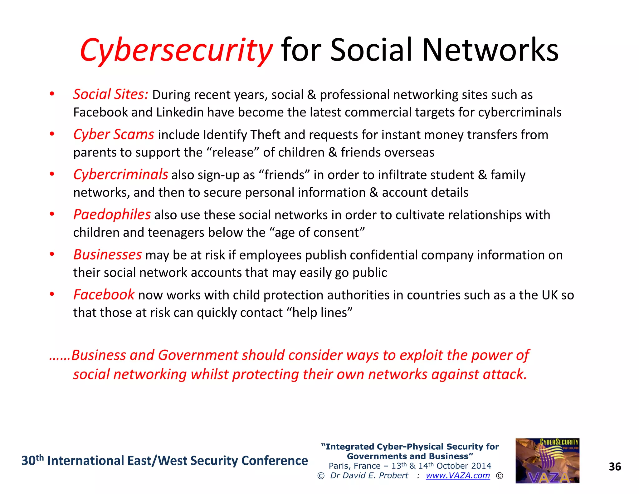 CybersecurityCybersecurity for Social Networksfor Social Networks
•• Social Sites:Social Sites: During recent years, social & professional networking sites such as
Facebook and Linkedin have become the latest commercial targets for cybercriminals
•• Cyber ScamsCyber Scams include Identify Theft and requests for instant money transfers from
parents to support the “release” of children & friends overseas
•• CybercriminalsCybercriminals also sign-up as “friends” in order to infiltrate student & family
networks, and then to secure personal information & account details
•• PaedophilesPaedophiles also use these social networks in order to cultivate relationships with
children and teenagers below the “age of consent”
•• BusinessesBusinesses may be at risk if employees publish confidential company information on
36
“Integrated Cyber“Integrated Cyber--Physical Security forPhysical Security for
Governments and Business”Governments and Business”
Paris, France – 13th & 14th October 2014
© Dr David E. Probert : www.VAZA.com ©
30th International East/West Security Conference
•• BusinessesBusinesses may be at risk if employees publish confidential company information on
their social network accounts that may easily go public
•• FacebookFacebook now works with child protection authorities in countries such as a the UK so
that those at risk can quickly contact “help lines”
……Business and Government should consider ways to exploit the power of……Business and Government should consider ways to exploit the power of
social networking whilst protecting their own networks against attack.social networking whilst protecting their own networks against attack.
 