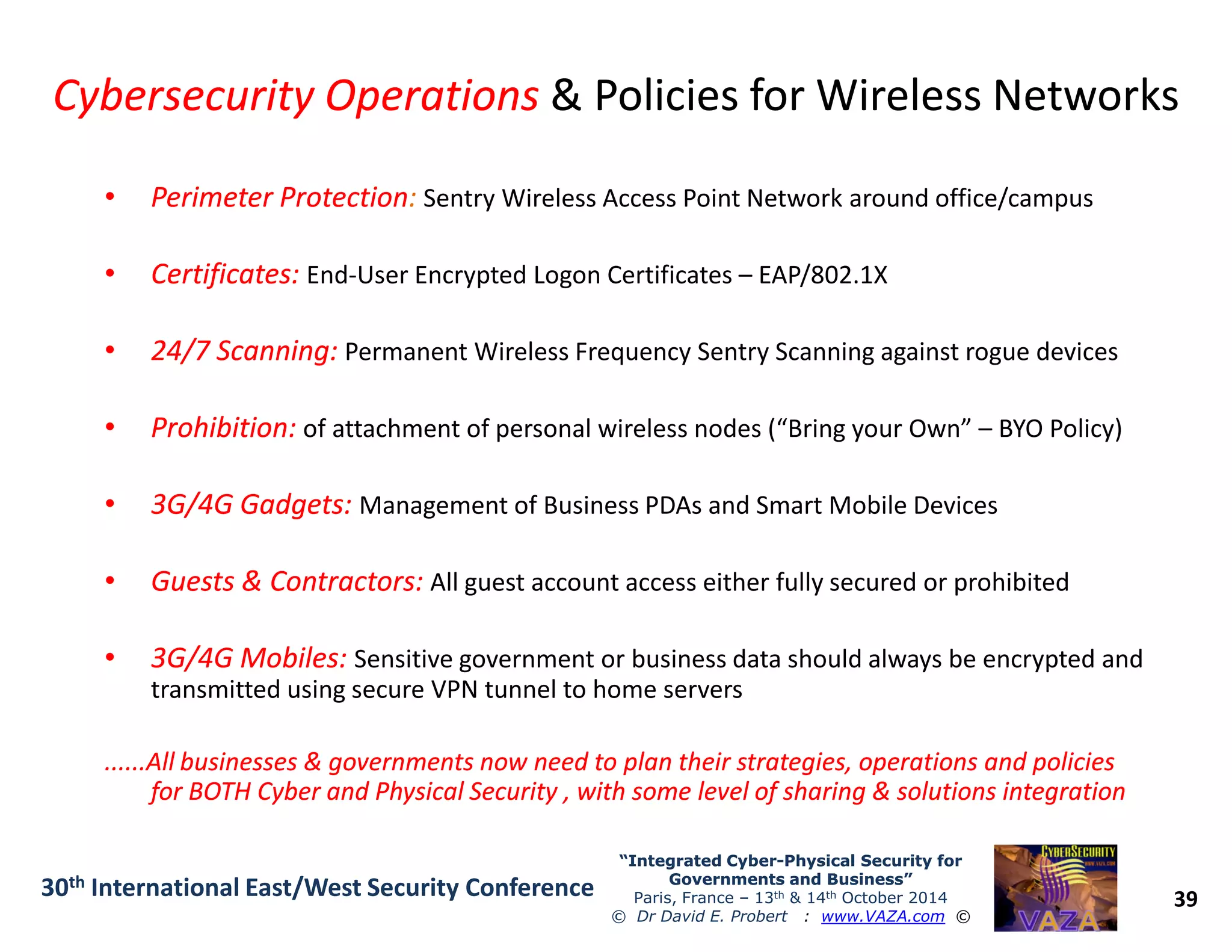 Cybersecurity OperationsCybersecurity Operations & Policies for Wireless Networks& Policies for Wireless Networks
•• Perimeter ProtectionPerimeter Protection: Sentry Wireless Access Point Network around office/campus
•• Certificates:Certificates: End-User Encrypted Logon Certificates – EAP/802.1X
•• 24/7 Scanning:24/7 Scanning: Permanent Wireless Frequency Sentry Scanning against rogue devices
•• Prohibition:Prohibition: of attachment of personal wireless nodes (“Bring your Own” – BYO Policy)
39
“Integrated Cyber“Integrated Cyber--Physical Security forPhysical Security for
Governments and Business”Governments and Business”
Paris, France – 13th & 14th October 2014
© Dr David E. Probert : www.VAZA.com ©
30th International East/West Security Conference
•• 3G/4G Gadgets:3G/4G Gadgets: Management of Business PDAs and Smart Mobile Devices
•• Guests & Contractors:Guests & Contractors: All guest account access either fully secured or prohibited
•• 3G/4G Mobiles:3G/4G Mobiles: Sensitive government or business data should always be encrypted and
transmitted using secure VPN tunnel to home servers
......All businesses & governments now need to plan their strategies, operations and policies......All businesses & governments now need to plan their strategies, operations and policies
for BOTH Cyber and Physical Security , with some level of sharing & solutions integrationfor BOTH Cyber and Physical Security , with some level of sharing & solutions integration
 