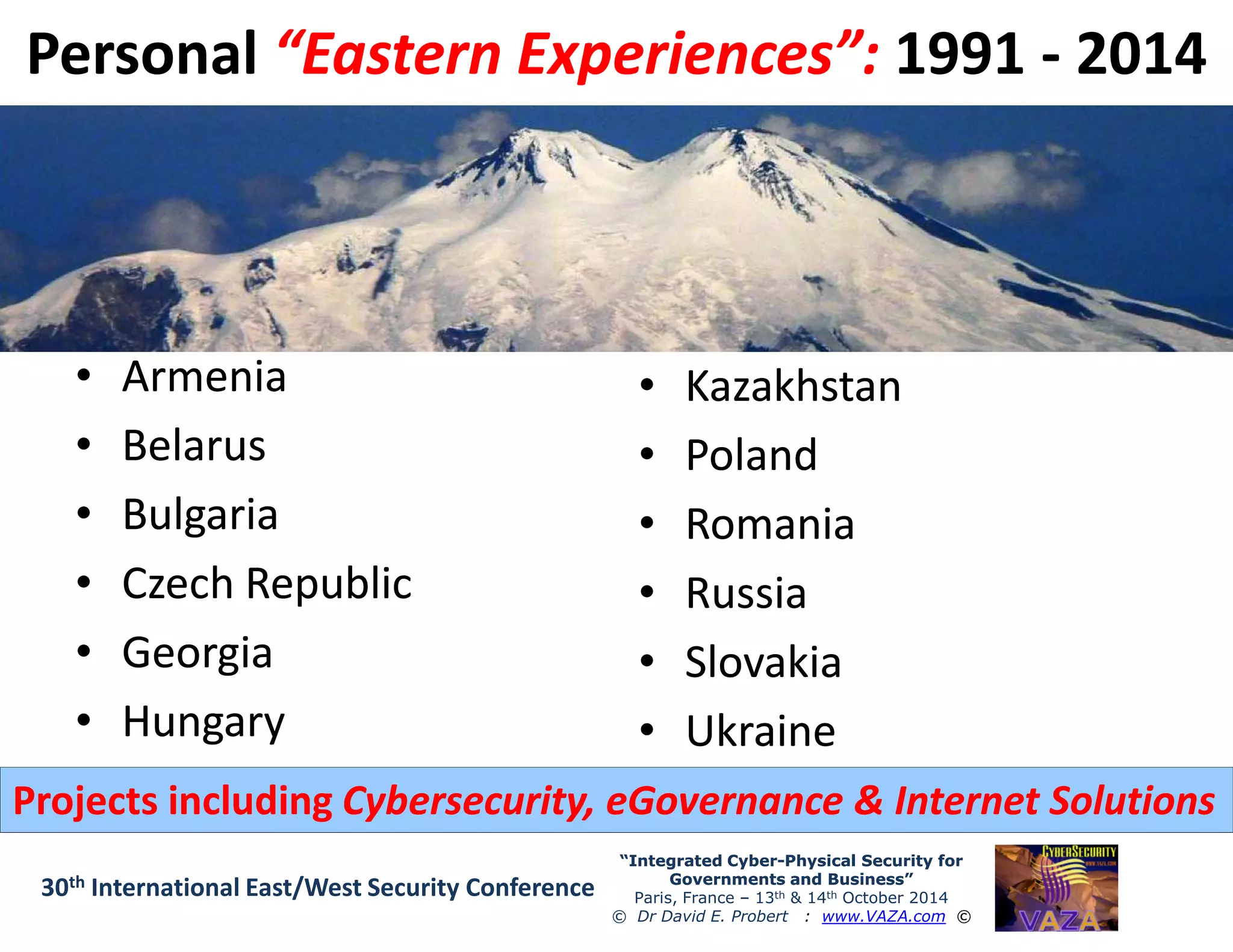 PersonalPersonal “Eastern Experiences”:“Eastern Experiences”: 19911991 -- 20142014
•• ArmeniaArmenia
•• BelarusBelarus
•• KazakhstanKazakhstan
•• PolandPoland
“Integrated Cyber“Integrated Cyber--Physical Security forPhysical Security for
Governments and Business”Governments and Business”
Paris, France – 13th & 14th October 2014
© Dr David E. Probert : www.VAZA.com ©
30th International East/West Security Conference
•• BulgariaBulgaria
•• Czech RepublicCzech Republic
•• GeorgiaGeorgia
•• HungaryHungary
•• PolandPoland
•• RomaniaRomania
•• RussiaRussia
•• SlovakiaSlovakia
•• UkraineUkraine
Projects includingProjects including Cybersecurity, eGovernance & Internet SolutionsCybersecurity, eGovernance & Internet Solutions
 