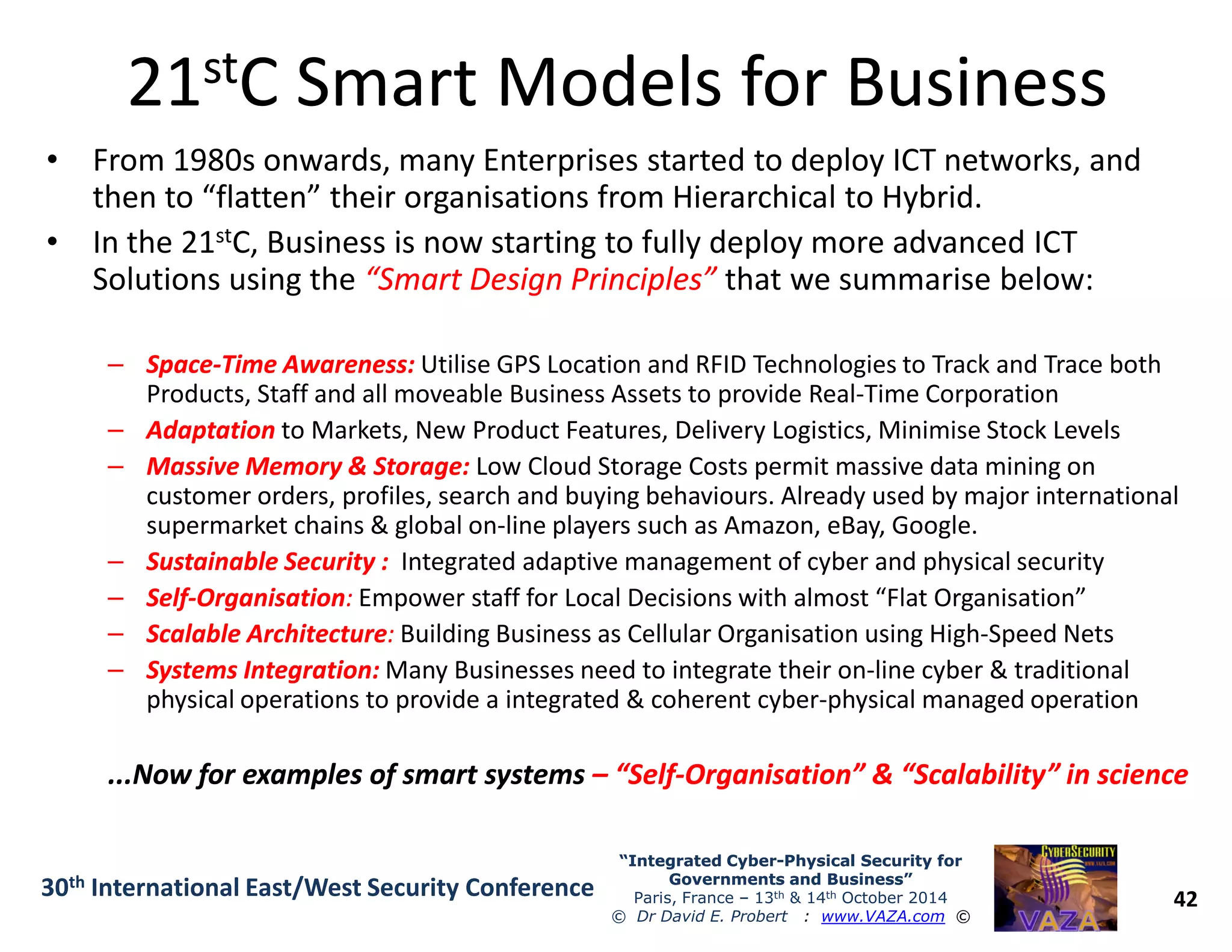 2121ststC Smart Models for BusinessC Smart Models for Business
• From 1980s onwards, many Enterprises started to deploy ICT networks, and
then to “flatten” their organisations from Hierarchical to Hybrid.
• In the 21stC, Business is now starting to fully deploy more advanced ICT
Solutions using the “Smart Design Principles”“Smart Design Principles” that we summarise below:
–– SpaceSpace--Time Awareness:Time Awareness: Utilise GPS Location and RFID Technologies to Track and Trace both
Products, Staff and all moveable Business Assets to provide Real-Time Corporation
–– AdaptationAdaptation to Markets, New Product Features, Delivery Logistics, Minimise Stock Levels
–– Massive Memory & Storage:Massive Memory & Storage: Low Cloud Storage Costs permit massive data mining on
42
“Integrated Cyber“Integrated Cyber--Physical Security forPhysical Security for
Governments and Business”Governments and Business”
Paris, France – 13th & 14th October 2014
© Dr David E. Probert : www.VAZA.com ©
30th International East/West Security Conference
–– Massive Memory & Storage:Massive Memory & Storage: Low Cloud Storage Costs permit massive data mining on
customer orders, profiles, search and buying behaviours. Already used by major international
supermarket chains & global on-line players such as Amazon, eBay, Google.
–– Sustainable Security :Sustainable Security : Integrated adaptive management of cyber and physical security
–– SelfSelf--OrganisationOrganisation:: Empower staff for Local Decisions with almost “Flat Organisation”
–– Scalable ArchitectureScalable Architecture:: Building Business as Cellular Organisation using High-Speed Nets
–– Systems Integration:Systems Integration: Many Businesses need to integrate their on-line cyber & traditional
physical operations to provide a integrated & coherent cyber-physical managed operation
...Now for examples of smart systems...Now for examples of smart systems –– “Self“Self--Organisation” & “Scalability” in scienceOrganisation” & “Scalability” in science
 