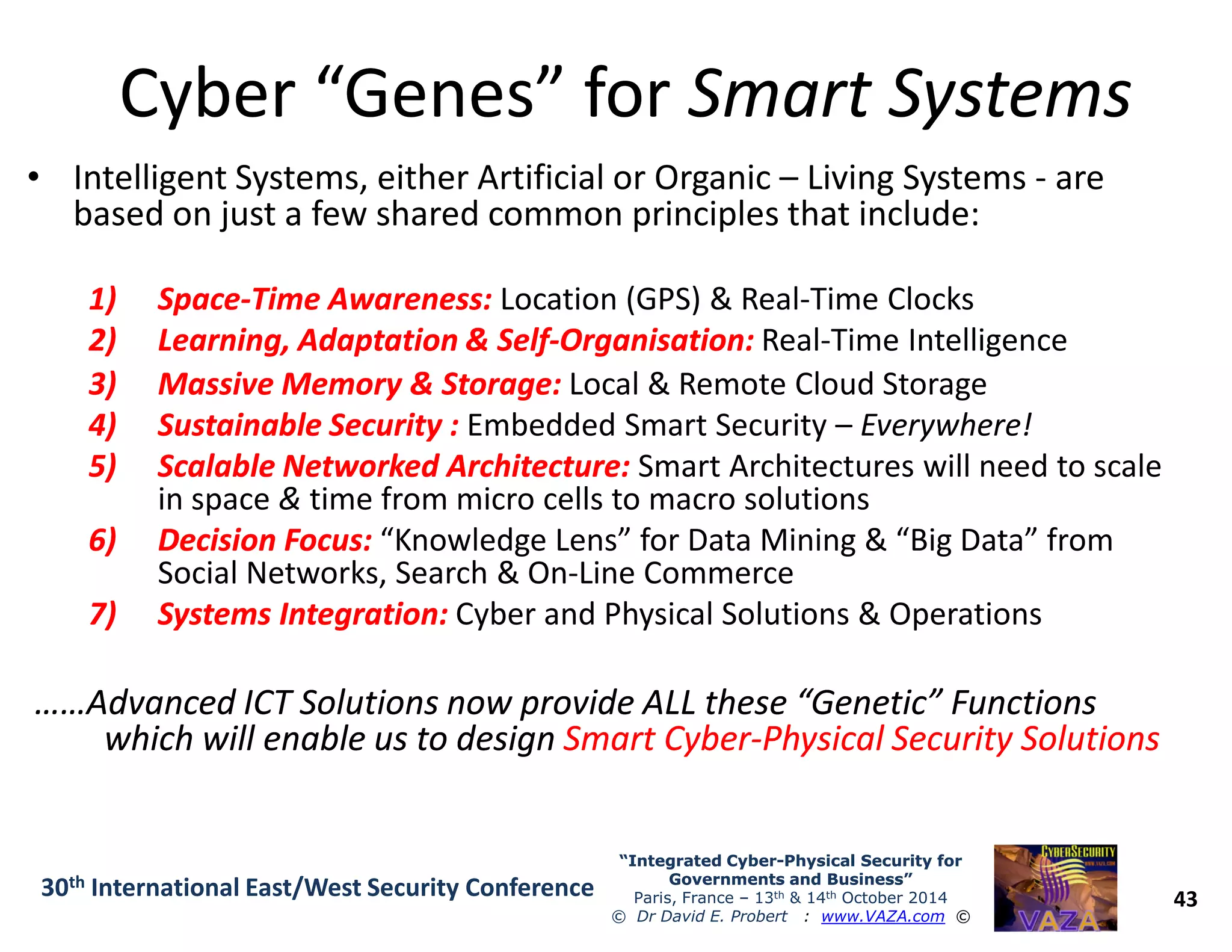 Cyber “Genes” forCyber “Genes” for Smart SystemsSmart Systems
• Intelligent Systems, either Artificial or Organic – Living Systems - are
based on just a few shared common principles that include:
1)1) SpaceSpace--Time Awareness:Time Awareness: Location (GPS) & Real-Time Clocks
2)2) Learning, Adaptation & SelfLearning, Adaptation & Self--Organisation:Organisation: Real-Time Intelligence
3)3) Massive Memory & Storage:Massive Memory & Storage: Local & Remote Cloud Storage
4)4) Sustainable Security :Sustainable Security : Embedded Smart Security – Everywhere!
5)5) Scalable Networked Architecture:Scalable Networked Architecture: Smart Architectures will need to scale
43
“Integrated Cyber“Integrated Cyber--Physical Security forPhysical Security for
Governments and Business”Governments and Business”
Paris, France – 13th & 14th October 2014
© Dr David E. Probert : www.VAZA.com ©
30th International East/West Security Conference
5)5) Scalable Networked Architecture:Scalable Networked Architecture: Smart Architectures will need to scale
in space & time from micro cells to macro solutions
6)6) Decision Focus:Decision Focus: “Knowledge Lens” for Data Mining & “Big Data” from
Social Networks, Search & On-Line Commerce
7)7) Systems Integration:Systems Integration: Cyber and Physical Solutions & Operations
……Advanced ICT Solutions now provide ALL these “Genetic” Functions……Advanced ICT Solutions now provide ALL these “Genetic” Functions
which will enable us to designwhich will enable us to design Smart CyberSmart Cyber--Physical Security SolutionsPhysical Security Solutions
 