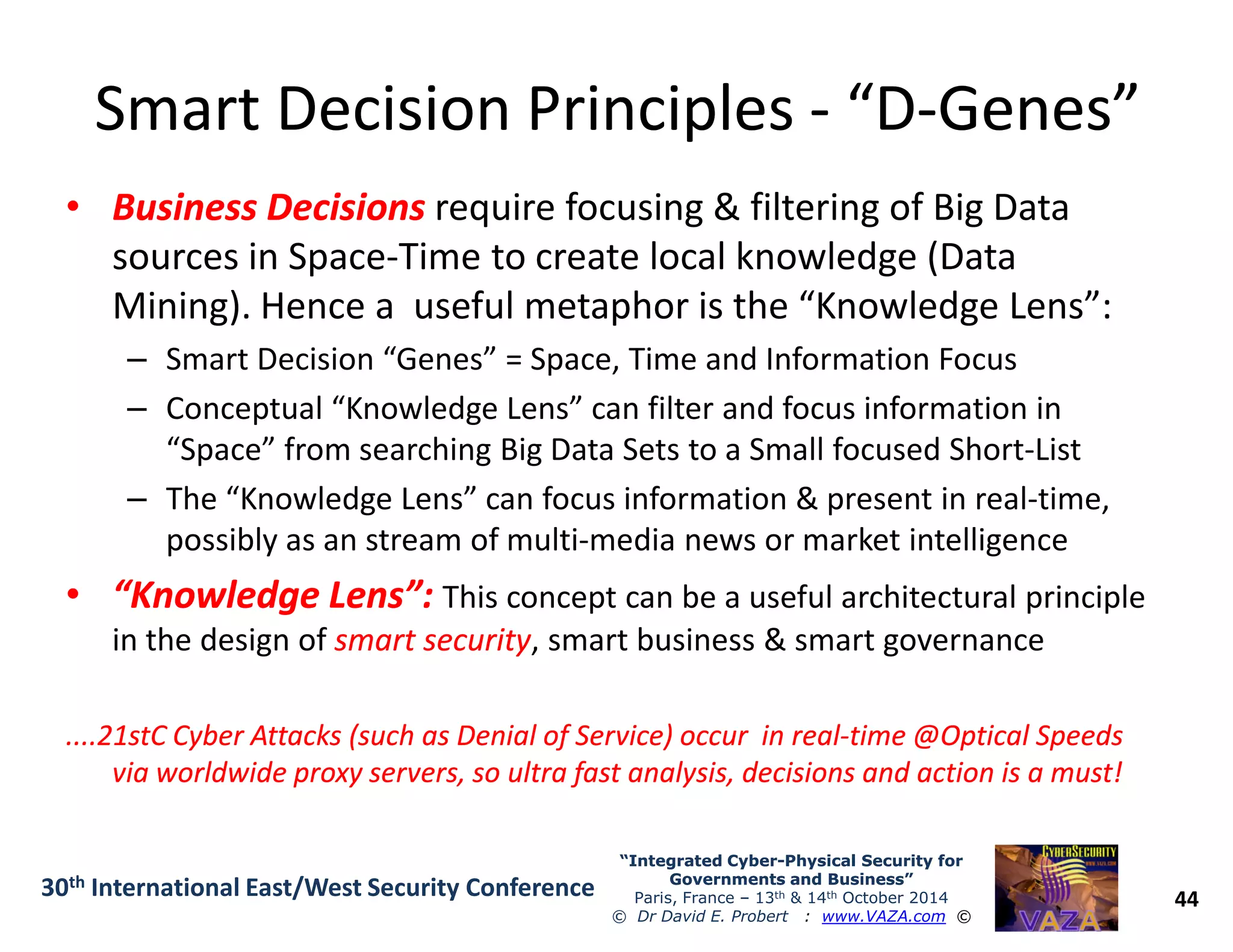 Smart Decision PrinciplesSmart Decision Principles -- “D“D--Genes”Genes”
•• Business DecisionsBusiness Decisions require focusing & filtering of Big Data
sources in Space-Time to create local knowledge (Data
Mining). Hence a useful metaphor is the “Knowledge Lens”:
– Smart Decision “Genes” = Space, Time and Information Focus
– Conceptual “Knowledge Lens” can filter and focus information in
“Space” from searching Big Data Sets to a Small focused Short-List
44
“Integrated Cyber“Integrated Cyber--Physical Security forPhysical Security for
Governments and Business”Governments and Business”
Paris, France – 13th & 14th October 2014
© Dr David E. Probert : www.VAZA.com ©
30th International East/West Security Conference
– The “Knowledge Lens” can focus information & present in real-time,
possibly as an stream of multi-media news or market intelligence
•• “Knowledge Lens”:“Knowledge Lens”: This concept can be a useful architectural principle
in the design of smart securitysmart security, smart business & smart governance
....21stC Cyber Attacks (such as Denial of Service) occur in real....21stC Cyber Attacks (such as Denial of Service) occur in real--time @Optical Speedstime @Optical Speeds
via worldwide proxy servers, so ultra fast analysis, decisions and action is a must!via worldwide proxy servers, so ultra fast analysis, decisions and action is a must!
 