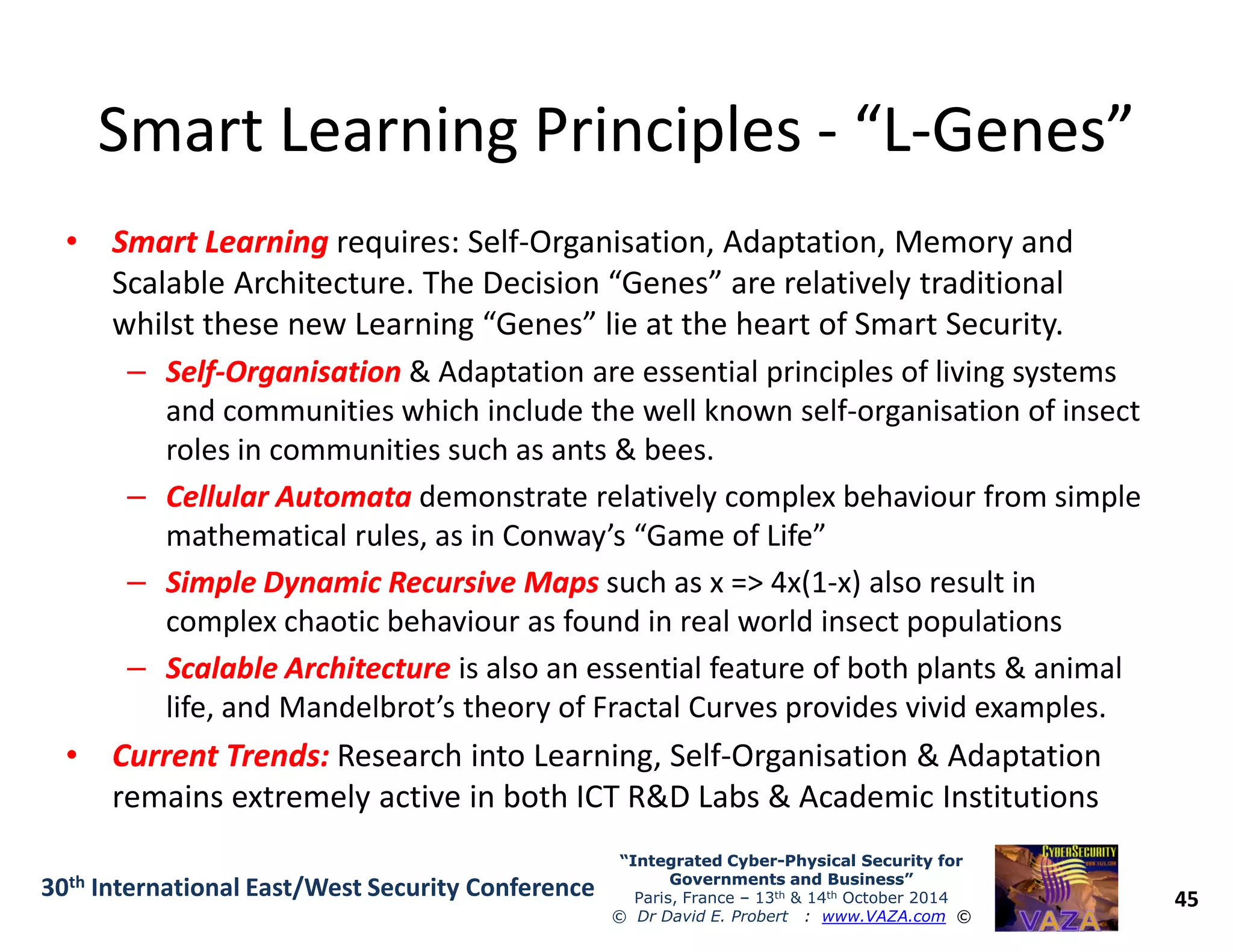 Smart Learning PrinciplesSmart Learning Principles -- “L“L--Genes”Genes”
•• Smart LearningSmart Learning requires: Self-Organisation, Adaptation, Memory and
Scalable Architecture. The Decision “Genes” are relatively traditional
whilst these new Learning “Genes” lie at the heart of Smart Security.
–– SelfSelf--OrganisationOrganisation & Adaptation are essential principles of living systems
and communities which include the well known self-organisation of insect
roles in communities such as ants & bees.
Cellular AutomataCellular Automata demonstrate relatively complex behaviour from simple
45
“Integrated Cyber“Integrated Cyber--Physical Security forPhysical Security for
Governments and Business”Governments and Business”
Paris, France – 13th & 14th October 2014
© Dr David E. Probert : www.VAZA.com ©
30th International East/West Security Conference
–– Cellular AutomataCellular Automata demonstrate relatively complex behaviour from simple
mathematical rules, as in Conway’s “Game of Life”
–– Simple Dynamic Recursive MapsSimple Dynamic Recursive Maps such as x => 4x(1-x) also result in
complex chaotic behaviour as found in real world insect populations
–– Scalable ArchitectureScalable Architecture is also an essential feature of both plants & animal
life, and Mandelbrot’s theory of Fractal Curves provides vivid examples.
•• Current Trends:Current Trends: Research into Learning, Self-Organisation & Adaptation
remains extremely active in both ICT R&D Labs & Academic Institutions
 