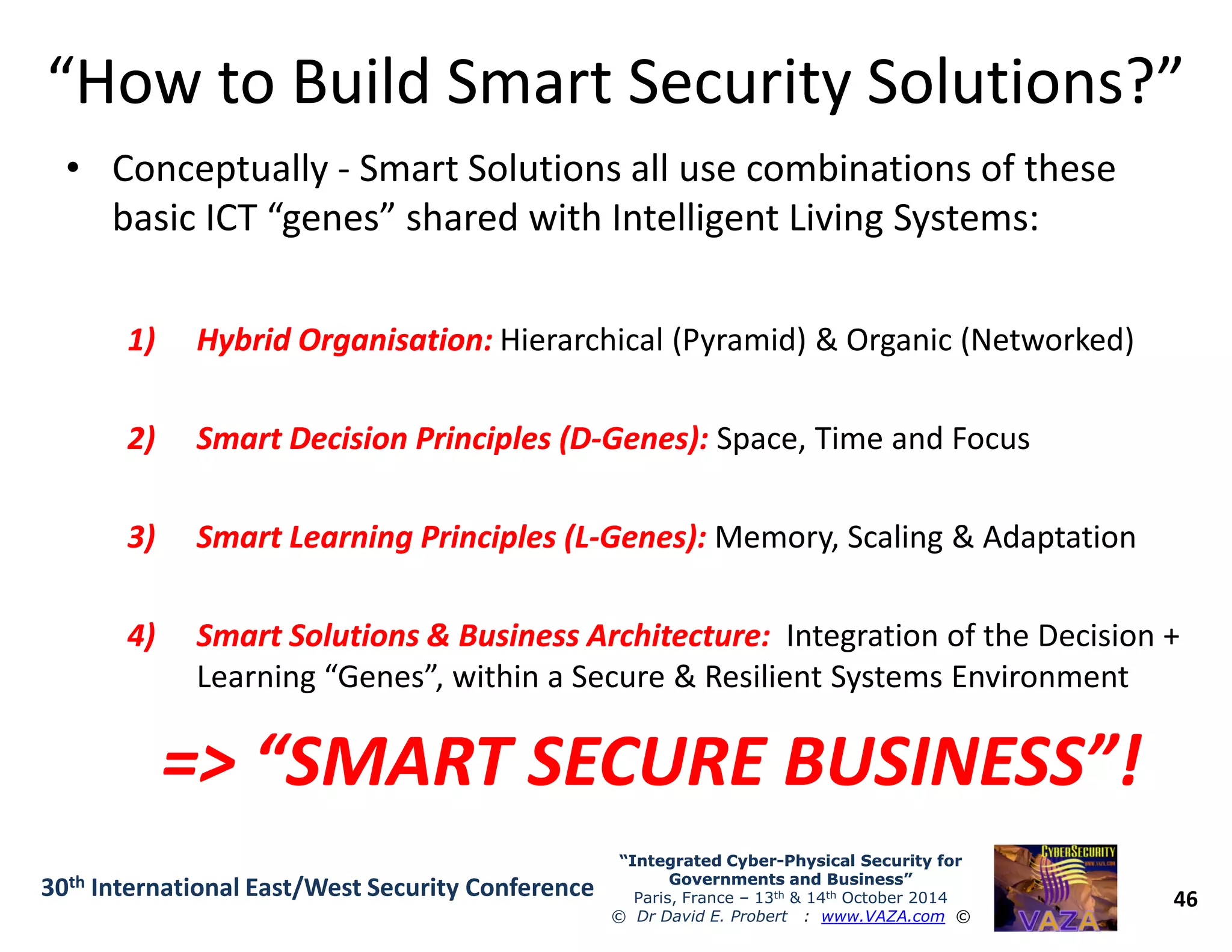 “How to Build Smart Security Solutions?”“How to Build Smart Security Solutions?”
• Conceptually - Smart Solutions all use combinations of these
basic ICT “genes” shared with Intelligent Living Systems:
1)1) Hybrid Organisation:Hybrid Organisation: Hierarchical (Pyramid) & Organic (Networked)
2)2) Smart Decision Principles (DSmart Decision Principles (D--Genes):Genes): Space, Time and Focus
46
“Integrated Cyber“Integrated Cyber--Physical Security forPhysical Security for
Governments and Business”Governments and Business”
Paris, France – 13th & 14th October 2014
© Dr David E. Probert : www.VAZA.com ©
30th International East/West Security Conference
3)3) Smart Learning Principles (LSmart Learning Principles (L--Genes):Genes): Memory, Scaling & Adaptation
4)4) Smart Solutions & Business Architecture:Smart Solutions & Business Architecture: Integration of the Decision +
Learning “Genes”, within a Secure & Resilient Systems Environment
=> “SMART SECURE BUSINESS”!=> “SMART SECURE BUSINESS”!
 