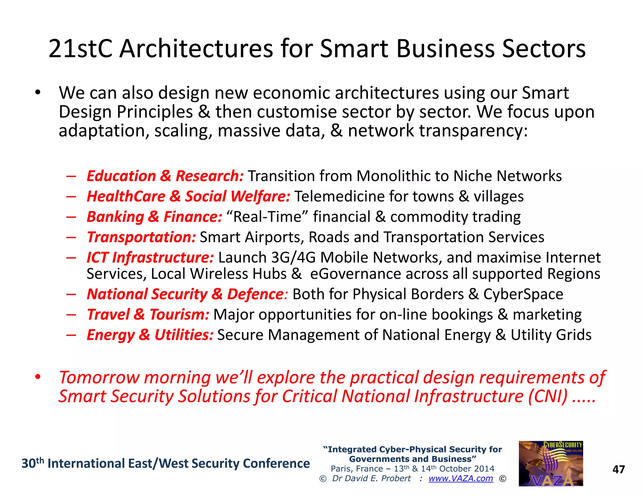 21stC Architectures for Smart Business Sectors21stC Architectures for Smart Business Sectors
• We can also design new economic architectures using our Smart
Design Principles & then customise sector by sector. We focus upon
adaptation, scaling, massive data, & network transparency:
–– Education & Research:Education & Research: Transition from Monolithic to Niche Networks
–– HealthCare & Social Welfare:HealthCare & Social Welfare: Telemedicine for towns & villages
–– Banking & Finance:Banking & Finance: “Real-Time” financial & commodity trading
–– Transportation:Transportation: Smart Airports, Roads and Transportation Services
–– ICT Infrastructure:ICT Infrastructure: Launch 3G/4G Mobile Networks, and maximise Internet
47
“Integrated Cyber“Integrated Cyber--Physical Security forPhysical Security for
Governments and Business”Governments and Business”
Paris, France – 13th & 14th October 2014
© Dr David E. Probert : www.VAZA.com ©
30th International East/West Security Conference
–– ICT Infrastructure:ICT Infrastructure: Launch 3G/4G Mobile Networks, and maximise Internet
Services, Local Wireless Hubs & eGovernance across all supported Regions
–– National Security & DefenceNational Security & Defence:: Both for Physical Borders & CyberSpace
–– Travel & Tourism:Travel & Tourism: Major opportunities for on-line bookings & marketing
–– Energy & Utilities:Energy & Utilities: Secure Management of National Energy & Utility Grids
•• Tomorrow morning we’ll explore the practical design requirements ofTomorrow morning we’ll explore the practical design requirements of
Smart Security Solutions for Critical National Infrastructure (CNI) .....Smart Security Solutions for Critical National Infrastructure (CNI) .....
 