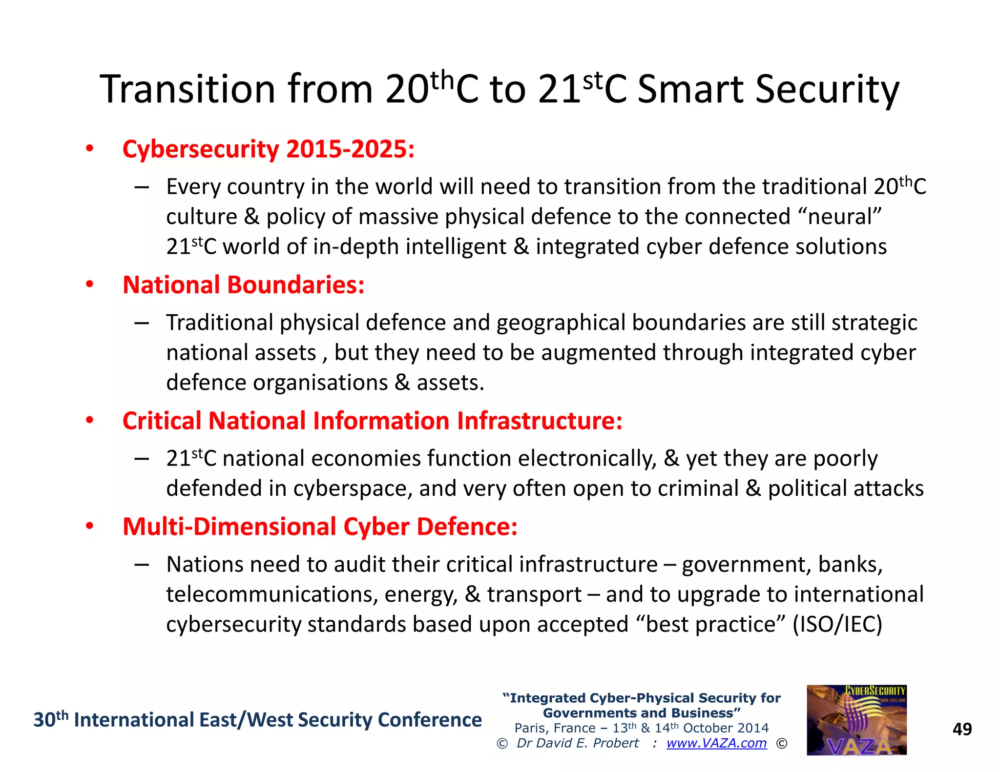 Transition from 20Transition from 20ththC to 21C to 21ststC Smart SecurityC Smart Security
•• Cybersecurity 2015Cybersecurity 2015--2025:2025:
– Every country in the world will need to transition from the traditional 20thC
culture & policy of massive physical defence to the connected “neural”
21stC world of in-depth intelligent & integrated cyber defence solutions
•• National Boundaries:National Boundaries:
– Traditional physical defence and geographical boundaries are still strategic
national assets , but they need to be augmented through integrated cyber
defence organisations & assets.
49
“Integrated Cyber“Integrated Cyber--Physical Security forPhysical Security for
Governments and Business”Governments and Business”
Paris, France – 13th & 14th October 2014
© Dr David E. Probert : www.VAZA.com ©
30th International East/West Security Conference
defence organisations & assets.
•• Critical National Information Infrastructure:Critical National Information Infrastructure:
– 21stC national economies function electronically, & yet they are poorly
defended in cyberspace, and very often open to criminal & political attacks
•• MultiMulti--Dimensional Cyber Defence:Dimensional Cyber Defence:
– Nations need to audit their critical infrastructure – government, banks,
telecommunications, energy, & transport – and to upgrade to international
cybersecurity standards based upon accepted “best practice” (ISO/IEC)
 