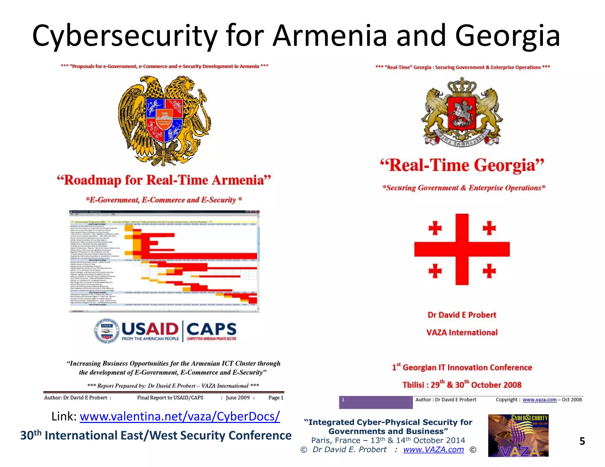 Cybersecurity for Armenia and GeorgiaCybersecurity for Armenia and Georgia
5
“Integrated Cyber“Integrated Cyber--Physical Security forPhysical Security for
Governments and Business”Governments and Business”
Paris, France – 13th & 14th October 2014
© Dr David E. Probert : www.VAZA.com ©
30th International East/West Security Conference
Link: www.valentina.net/vaza/CyberDocs/
 