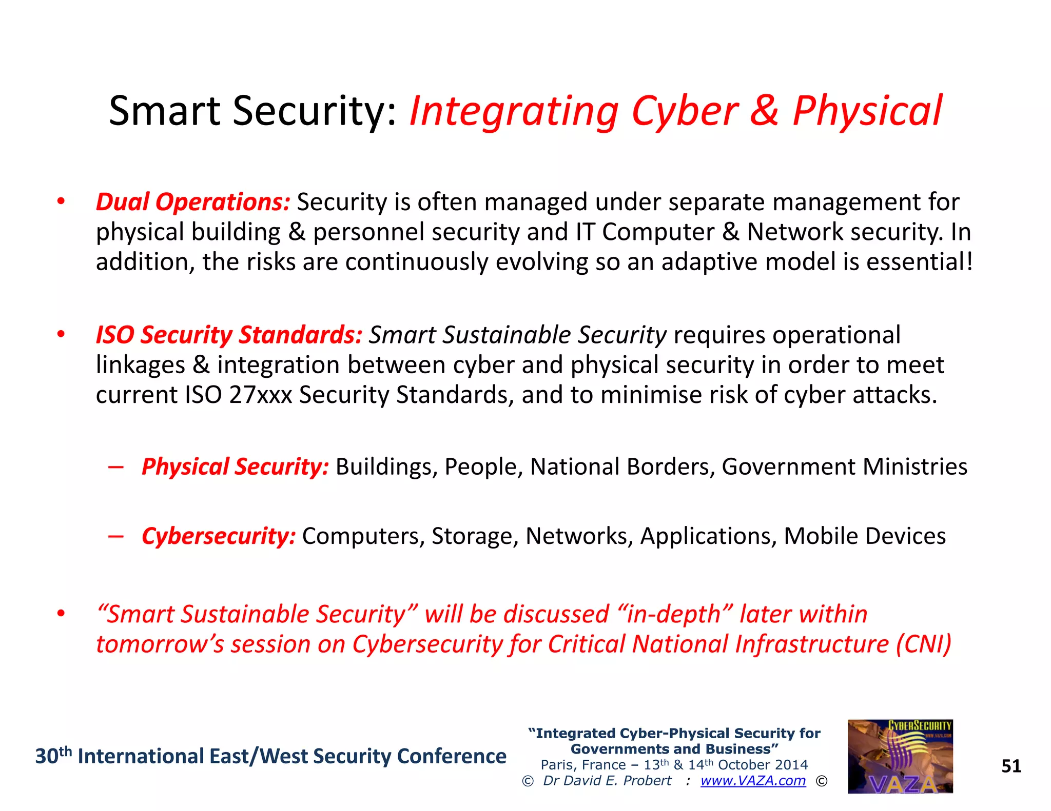 Smart Security:Smart Security: Integrating Cyber & PhysicalIntegrating Cyber & Physical
•• Dual Operations:Dual Operations: Security is often managed under separate management for
physical building & personnel security and IT Computer & Network security. In
addition, the risks are continuously evolving so an adaptive model is essential!
•• ISO Security Standards:ISO Security Standards: Smart Sustainable Security requires operational
linkages & integration between cyber and physical security in order to meet
current ISO 27xxx Security Standards, and to minimise risk of cyber attacks.
51
“Integrated Cyber“Integrated Cyber--Physical Security forPhysical Security for
Governments and Business”Governments and Business”
Paris, France – 13th & 14th October 2014
© Dr David E. Probert : www.VAZA.com ©
30th International East/West Security Conference
current ISO 27xxx Security Standards, and to minimise risk of cyber attacks.
–– Physical Security:Physical Security: Buildings, People, National Borders, Government Ministries
–– Cybersecurity:Cybersecurity: Computers, Storage, Networks, Applications, Mobile Devices
•• “Smart Sustainable Security” will be discussed “in“Smart Sustainable Security” will be discussed “in--depth” later withindepth” later within
tomorrow’s session on Cybersecurity for Critical National Infrastructure (CNI)tomorrow’s session on Cybersecurity for Critical National Infrastructure (CNI)
 