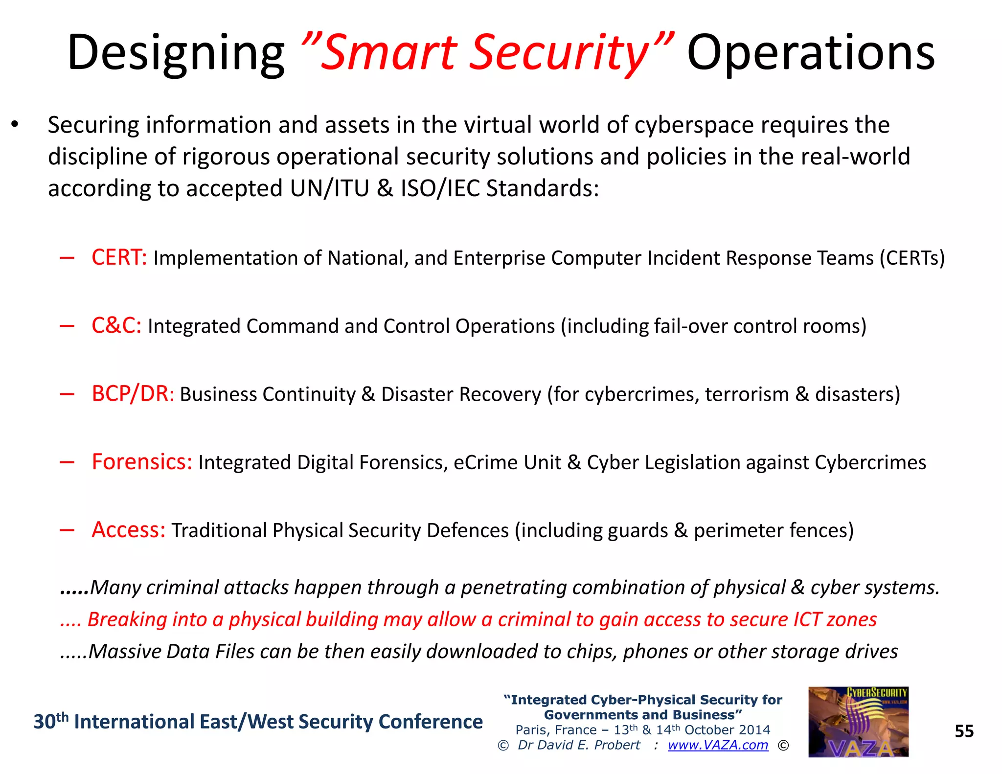 DesigningDesigning ”Smart Security””Smart Security” OperationsOperations
• Securing information and assets in the virtual world of cyberspace requires the
discipline of rigorous operational security solutions and policies in the real-world
according to accepted UN/ITU & ISO/IEC Standards:
–– CERT:CERT: Implementation of National, and Enterprise Computer Incident Response Teams (CERTs)
–– C&C:C&C: Integrated Command and Control Operations (including fail-over control rooms)
–– BCP/DRBCP/DR:: Business Continuity & Disaster Recovery (for cybercrimes, terrorism & disasters)
55
“Integrated Cyber“Integrated Cyber--Physical Security forPhysical Security for
Governments and Business”Governments and Business”
Paris, France – 13th & 14th October 2014
© Dr David E. Probert : www.VAZA.com ©
30th International East/West Security Conference
–– BCP/DRBCP/DR:: Business Continuity & Disaster Recovery (for cybercrimes, terrorism & disasters)
–– Forensics:Forensics: Integrated Digital Forensics, eCrime Unit & Cyber Legislation against Cybercrimes
–– Access:Access: Traditional Physical Security Defences (including guards & perimeter fences)
.....Many criminal attacks happen through a penetrating combination of physical & cyber systems.
.... Breaking into a physical building may allow a criminal to gain access to secure ICT zones.... Breaking into a physical building may allow a criminal to gain access to secure ICT zones
.....Massive Data Files can be then easily downloaded to chips, phones or other storage drives
 