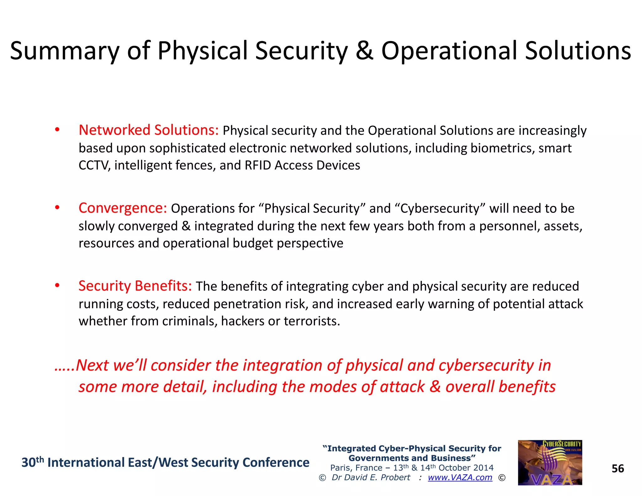 Summary of Physical Security & Operational SolutionsSummary of Physical Security & Operational Solutions
•• Networked Solutions:Networked Solutions: Physical security and the Operational Solutions are increasingly
based upon sophisticated electronic networked solutions, including biometrics, smart
CCTV, intelligent fences, and RFID Access Devices
•• Convergence:Convergence: Operations for “Physical Security” and “Cybersecurity” will need to be
slowly converged & integrated during the next few years both from a personnel, assets,
resources and operational budget perspective
56
“Integrated Cyber“Integrated Cyber--Physical Security forPhysical Security for
Governments and Business”Governments and Business”
Paris, France – 13th & 14th October 2014
© Dr David E. Probert : www.VAZA.com ©
30th International East/West Security Conference
resources and operational budget perspective
•• Security Benefits:Security Benefits: The benefits of integrating cyber and physical security are reduced
running costs, reduced penetration risk, and increased early warning of potential attack
whether from criminals, hackers or terrorists.
…..Next we’ll consider the integration of physical and cybersecurity in…..Next we’ll consider the integration of physical and cybersecurity in
some more detail, including the modes of attack & overall benefitssome more detail, including the modes of attack & overall benefits
 