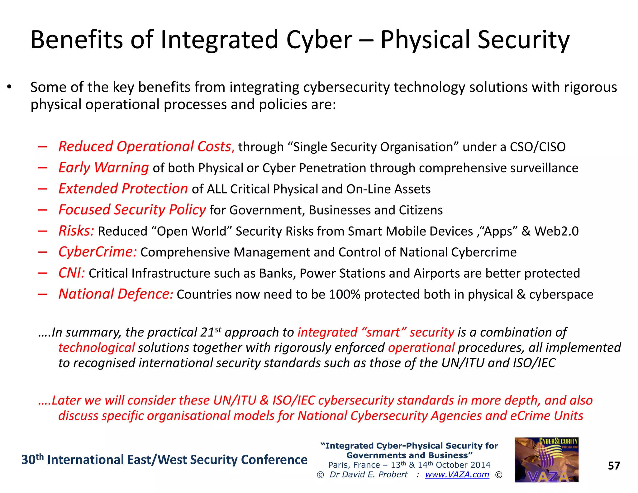 Benefits of Integrated CyberBenefits of Integrated Cyber –– Physical SecurityPhysical Security
• Some of the key benefits from integrating cybersecurity technology solutions with rigorous
physical operational processes and policies are:
–– Reduced Operational CostsReduced Operational Costs, through “Single Security Organisation” under a CSO/CISO
–– Early WarningEarly Warning of both Physical or Cyber Penetration through comprehensive surveillance
–– Extended ProtectionExtended Protection of ALL Critical Physical and On-Line Assets
–– Focused Security PolicyFocused Security Policy for Government, Businesses and Citizens
–– Risks:Risks: Reduced “Open World” Security Risks from Smart Mobile Devices ,“Apps” & Web2.0
–– CyberCrime:CyberCrime: Comprehensive Management and Control of National Cybercrime
57
“Integrated Cyber“Integrated Cyber--Physical Security forPhysical Security for
Governments and Business”Governments and Business”
Paris, France – 13th & 14th October 2014
© Dr David E. Probert : www.VAZA.com ©
30th International East/West Security Conference
–– CyberCrime:CyberCrime: Comprehensive Management and Control of National Cybercrime
–– CNI:CNI: Critical Infrastructure such as Banks, Power Stations and Airports are better protected
–– National DefenceNational Defence:: Countries now need to be 100% protected both in physical & cyberspace
….In summary, the practical 21st approach to integrated “smart” securityintegrated “smart” security is a combination of
technologicaltechnological solutions together with rigorously enforced operationaloperational procedures, all implemented
to recognised international security standards such as those of the UN/ITU and ISO/IEC
….Later we will consider these UN/ITU & ISO/IEC cybersecurity standards in more depth, and also….Later we will consider these UN/ITU & ISO/IEC cybersecurity standards in more depth, and also
discuss specific organisational models for National Cybersecurity Agencies and eCrime Unitsdiscuss specific organisational models for National Cybersecurity Agencies and eCrime Units
 