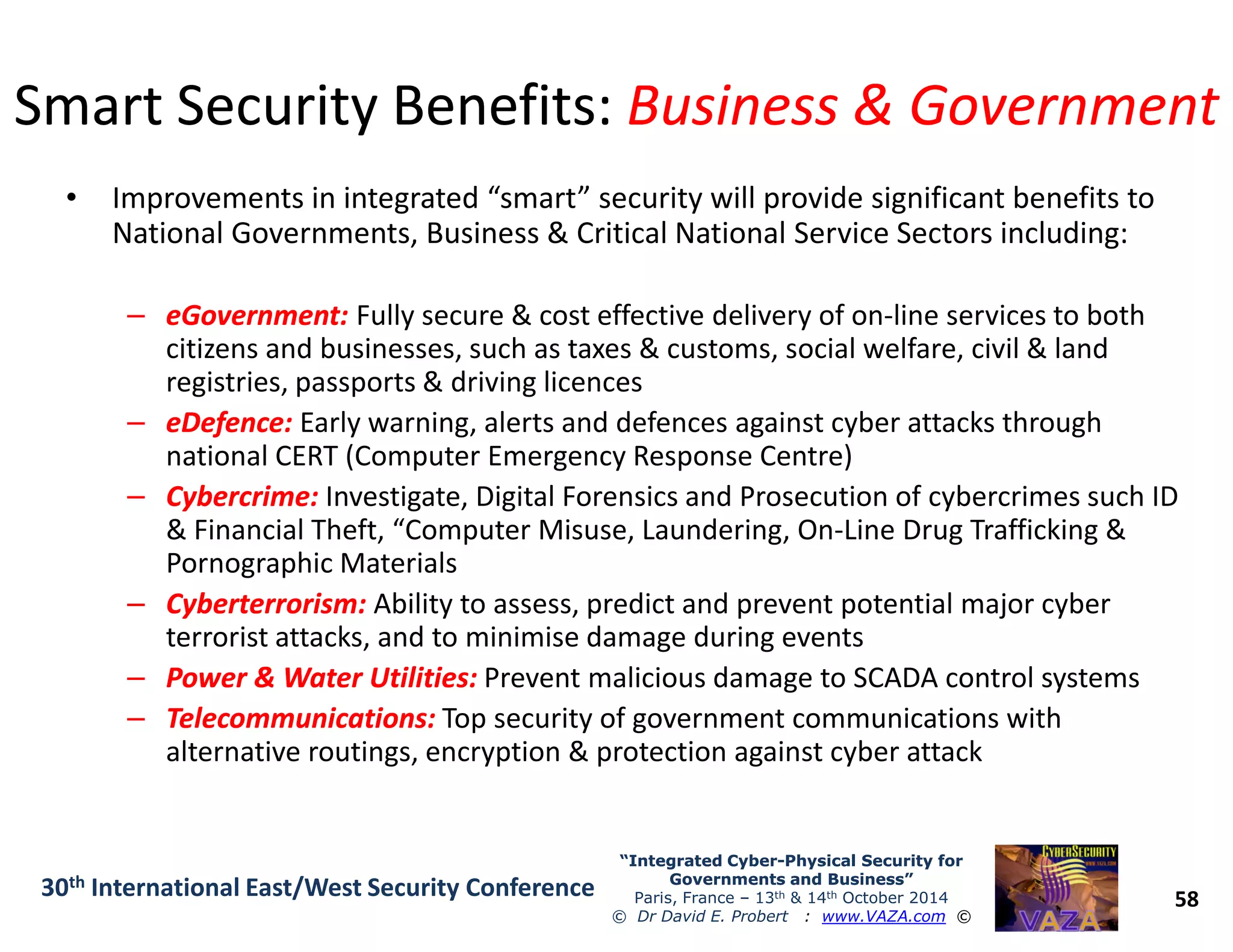 Smart Security Benefits:Smart Security Benefits: Business & GovernmentBusiness & Government
• Improvements in integrated “smart” security will provide significant benefits to
National Governments, Business & Critical National Service Sectors including:
–– eGovernment:eGovernment: Fully secure & cost effective delivery of on-line services to both
citizens and businesses, such as taxes & customs, social welfare, civil & land
registries, passports & driving licences
–– eDefence:eDefence: Early warning, alerts and defences against cyber attacks through
national CERT (Computer Emergency Response Centre)
58
“Integrated Cyber“Integrated Cyber--Physical Security forPhysical Security for
Governments and Business”Governments and Business”
Paris, France – 13th & 14th October 2014
© Dr David E. Probert : www.VAZA.com ©
30th International East/West Security Conference
–– Cybercrime:Cybercrime: Investigate, Digital Forensics and Prosecution of cybercrimes such ID
& Financial Theft, “Computer Misuse, Laundering, On-Line Drug Trafficking &
Pornographic Materials
–– Cyberterrorism:Cyberterrorism: Ability to assess, predict and prevent potential major cyber
terrorist attacks, and to minimise damage during events
–– Power & Water Utilities:Power & Water Utilities: Prevent malicious damage to SCADA control systems
–– Telecommunications:Telecommunications: Top security of government communications with
alternative routings, encryption & protection against cyber attack
 