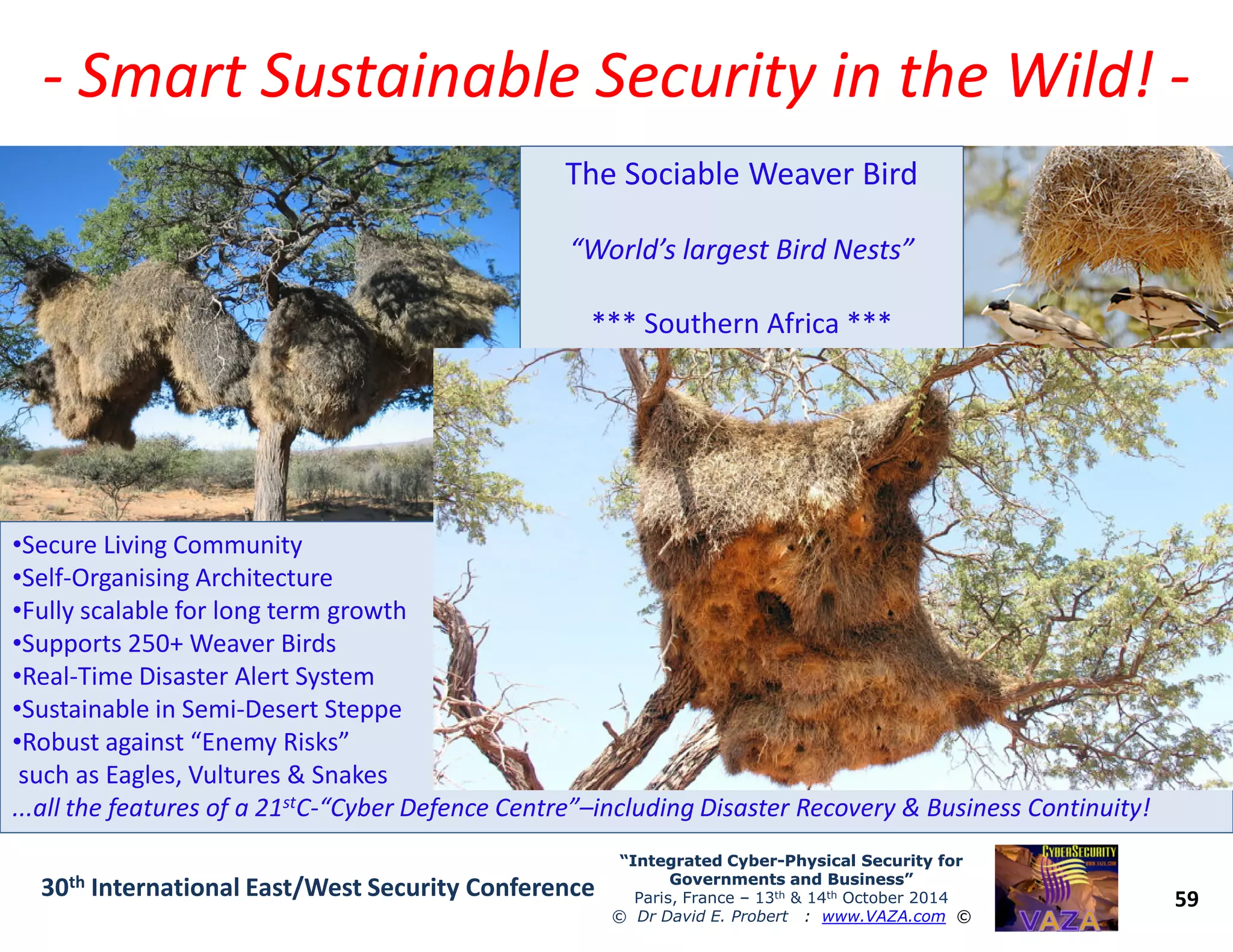 -- Smart Sustainable Security in the Wild!Smart Sustainable Security in the Wild! --
The Sociable Weaver Bird
“World’s largest Bird Nests”
*** Southern Africa ***
59
“Integrated Cyber“Integrated Cyber--Physical Security forPhysical Security for
Governments and Business”Governments and Business”
Paris, France – 13th & 14th October 2014
© Dr David E. Probert : www.VAZA.com ©
30th International East/West Security Conference
•Secure Living Community
•Self-Organising Architecture
•Fully scalable for long term growth
•Supports 250+ Weaver Birds
•Real-Time Disaster Alert System
•Sustainable in Semi-Desert Steppe
•Robust against “Enemy Risks”
such as Eagles, Vultures & Snakes
...all the features of a 21stC-“Cyber Defence Centre”–including Disaster Recovery & Business Continuity!
 