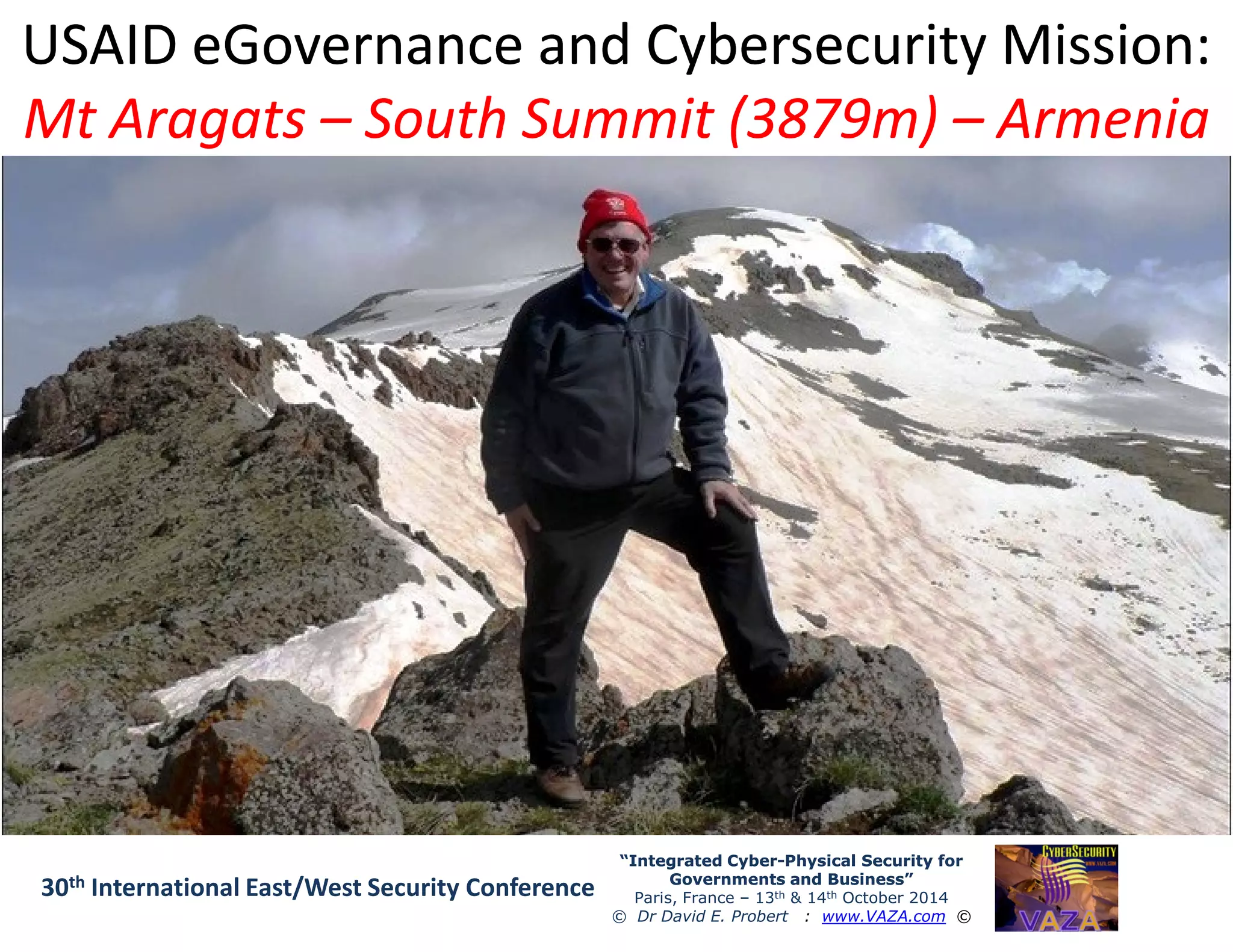 USAID eGovernance and Cybersecurity Mission:USAID eGovernance and Cybersecurity Mission:
Mt AragatsMt Aragats –– South Summit (3879m)South Summit (3879m) –– ArmeniaArmenia
“Integrated Cyber“Integrated Cyber--Physical Security forPhysical Security for
Governments and Business”Governments and Business”
Paris, France – 13th & 14th October 2014
© Dr David E. Probert : www.VAZA.com ©
30th International East/West Security Conference
 
