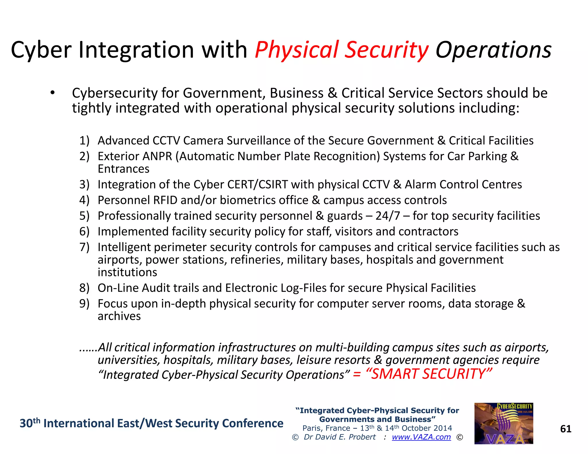 Cyber Integration withCyber Integration with Physical SecurityPhysical Security OperationsOperations
• Cybersecurity for Government, Business & Critical Service Sectors should be
tightly integrated with operational physical security solutions including:
1) Advanced CCTV Camera Surveillance of the Secure Government & Critical Facilities
2) Exterior ANPR (Automatic Number Plate Recognition) Systems for Car Parking &
Entrances
3) Integration of the Cyber CERT/CSIRT with physical CCTV & Alarm Control Centres
4) Personnel RFID and/or biometrics office & campus access controls
5) Professionally trained security personnel & guards – 24/7 – for top security facilities
6) Implemented facility security policy for staff, visitors and contractors
61
“Integrated Cyber“Integrated Cyber--Physical Security forPhysical Security for
Governments and Business”Governments and Business”
Paris, France – 13th & 14th October 2014
© Dr David E. Probert : www.VAZA.com ©
30th International East/West Security Conference
6) Implemented facility security policy for staff, visitors and contractors
7) Intelligent perimeter security controls for campuses and critical service facilities such as
airports, power stations, refineries, military bases, hospitals and government
institutions
8) On-Line Audit trails and Electronic Log-Files for secure Physical Facilities
9) Focus upon in-depth physical security for computer server rooms, data storage &
archives
..….All critical information infrastructures on multi..….All critical information infrastructures on multi--building campus sites such as airports,building campus sites such as airports,
universities, hospitals, military bases, leisure resorts & government agencies requireuniversities, hospitals, military bases, leisure resorts & government agencies require
“Integrated Cyber“Integrated Cyber--Physical Security Operations”Physical Security Operations” = “SMART SECURITY”= “SMART SECURITY”
 