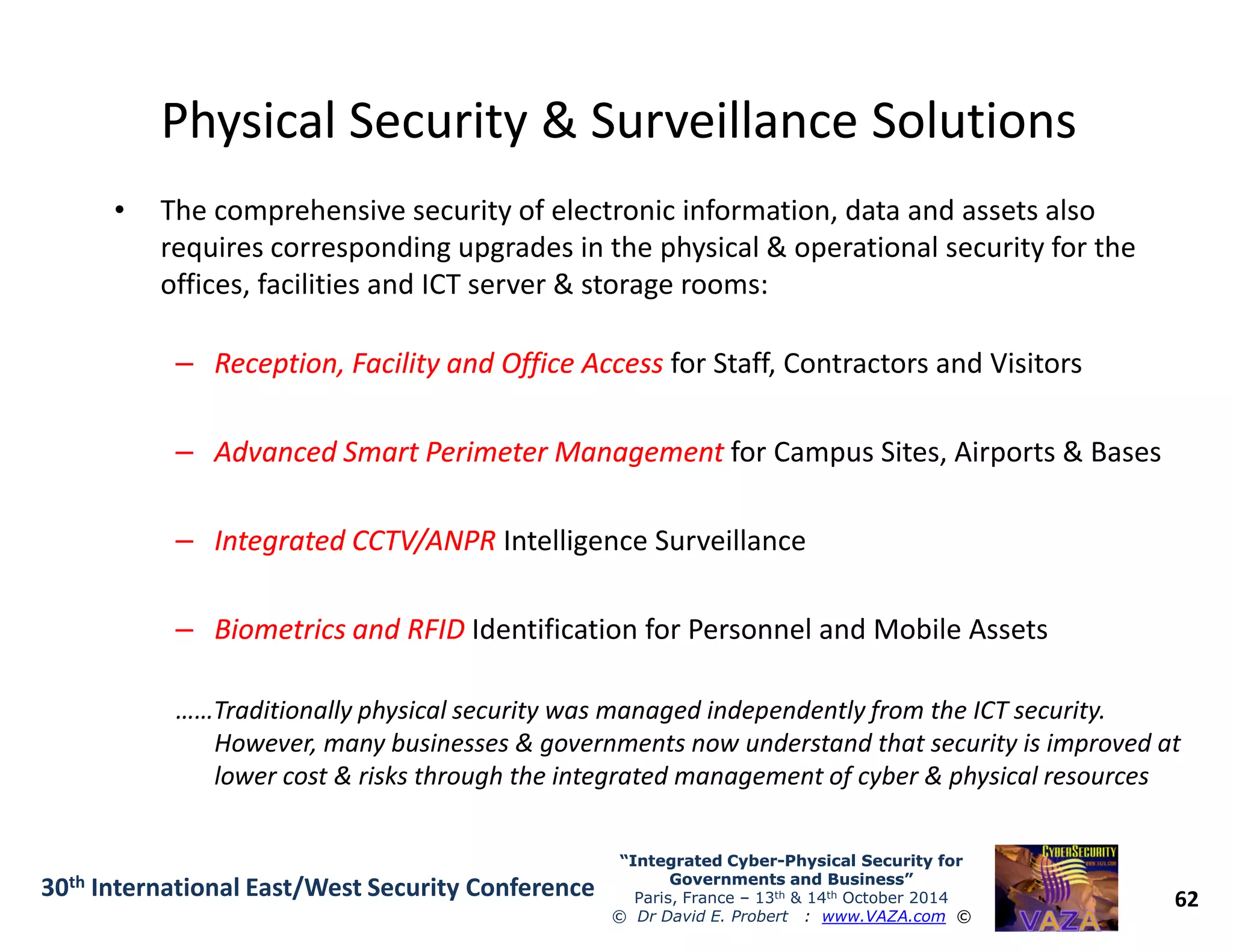 Physical Security & Surveillance SolutionsPhysical Security & Surveillance Solutions
• The comprehensive security of electronic information, data and assets also
requires corresponding upgrades in the physical & operational security for the
offices, facilities and ICT server & storage rooms:
–– Reception, Facility and Office AccessReception, Facility and Office Access for Staff, Contractors and Visitors
–– Advanced SmartAdvanced Smart Perimeter ManagementPerimeter Management for Campus Sites, Airports & Bases
62
“Integrated Cyber“Integrated Cyber--Physical Security forPhysical Security for
Governments and Business”Governments and Business”
Paris, France – 13th & 14th October 2014
© Dr David E. Probert : www.VAZA.com ©
30th International East/West Security Conference
–– Integrated CCTV/ANPRIntegrated CCTV/ANPR Intelligence Surveillance
–– Biometrics and RFIDBiometrics and RFID Identification for Personnel and Mobile Assets
……Traditionally physical security was managed independently from the ICT security.
However, many businesses & governments now understand that security is improved at
lower cost & risks through the integrated management of cyber & physical resources
 