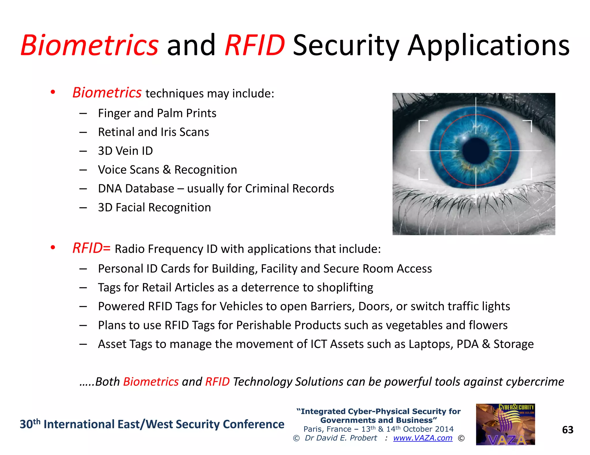BiometricsBiometrics andand RFIDRFID Security ApplicationsSecurity Applications
•• BiometricsBiometrics techniques may include:
– Finger and Palm Prints
– Retinal and Iris Scans
– 3D Vein ID
– Voice Scans & Recognition
– DNA Database – usually for Criminal Records
– 3D Facial Recognition
63
“Integrated Cyber“Integrated Cyber--Physical Security forPhysical Security for
Governments and Business”Governments and Business”
Paris, France – 13th & 14th October 2014
© Dr David E. Probert : www.VAZA.com ©
30th International East/West Security Conference
•• RFIDRFID== Radio Frequency ID with applications that include:
– Personal ID Cards for Building, Facility and Secure Room Access
– Tags for Retail Articles as a deterrence to shoplifting
– Powered RFID Tags for Vehicles to open Barriers, Doors, or switch traffic lights
– Plans to use RFID Tags for Perishable Products such as vegetables and flowers
– Asset Tags to manage the movement of ICT Assets such as Laptops, PDA & Storage
…..Both…..Both BiometricsBiometrics andand RFIDRFID Technology Solutions can be powerful tools against cybercrimeTechnology Solutions can be powerful tools against cybercrime
 
