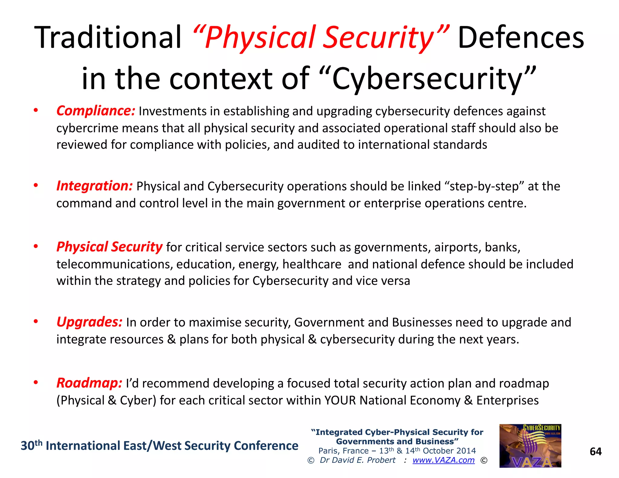 TraditionalTraditional “Physical Security”“Physical Security” DefencesDefences
in the context of “Cybersecurity”in the context of “Cybersecurity”
•• Compliance:Compliance: Investments in establishing and upgrading cybersecurity defences against
cybercrime means that all physical security and associated operational staff should also be
reviewed for compliance with policies, and audited to international standards
•• Integration:Integration: Physical and Cybersecurity operations should be linked “step-by-step” at the
command and control level in the main government or enterprise operations centre.
•• Physical SecurityPhysical Security for critical service sectors such as governments, airports, banks,
64
“Integrated Cyber“Integrated Cyber--Physical Security forPhysical Security for
Governments and Business”Governments and Business”
Paris, France – 13th & 14th October 2014
© Dr David E. Probert : www.VAZA.com ©
30th International East/West Security Conference
•• Physical SecurityPhysical Security for critical service sectors such as governments, airports, banks,
telecommunications, education, energy, healthcare and national defence should be included
within the strategy and policies for Cybersecurity and vice versa
•• Upgrades:Upgrades: In order to maximise security, Government and Businesses need to upgrade and
integrate resources & plans for both physical & cybersecurity during the next years.
•• Roadmap:Roadmap: I’d recommend developing a focused total security action plan and roadmap
(Physical & Cyber) for each critical sector within YOUR National Economy & Enterprises
 