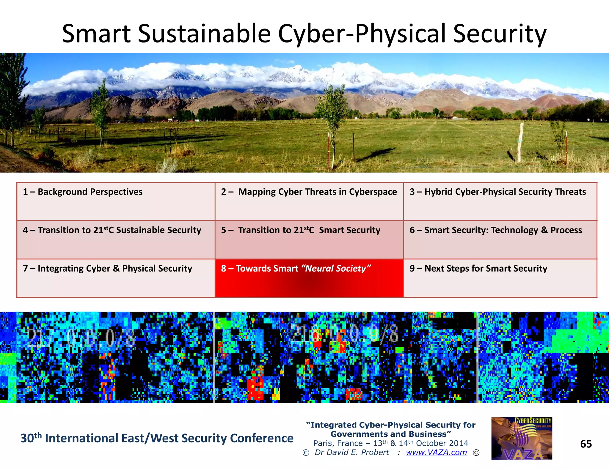 Smart Sustainable CyberSmart Sustainable Cyber--Physical SecurityPhysical Security
1 – Background Perspectives 2 – Mapping Cyber Threats in Cyberspace 3 – Hybrid Cyber-Physical Security Threats
4 – Transition to 21stC Sustainable Security 5 – Transition to 21stC Smart Security 6 – Smart Security: Technology & Process
65
“Integrated Cyber“Integrated Cyber--Physical Security forPhysical Security for
Governments and Business”Governments and Business”
Paris, France – 13th & 14th October 2014
© Dr David E. Probert : www.VAZA.com ©
30th International East/West Security Conference
4 – Transition to 21 C Sustainable Security 5 – Transition to 21 C Smart Security 6 – Smart Security: Technology & Process
7 – Integrating Cyber & Physical Security 88 –– TowardsTowards SmartSmart “Neural Society”“Neural Society” 9 – Next Steps for Smart Security
 