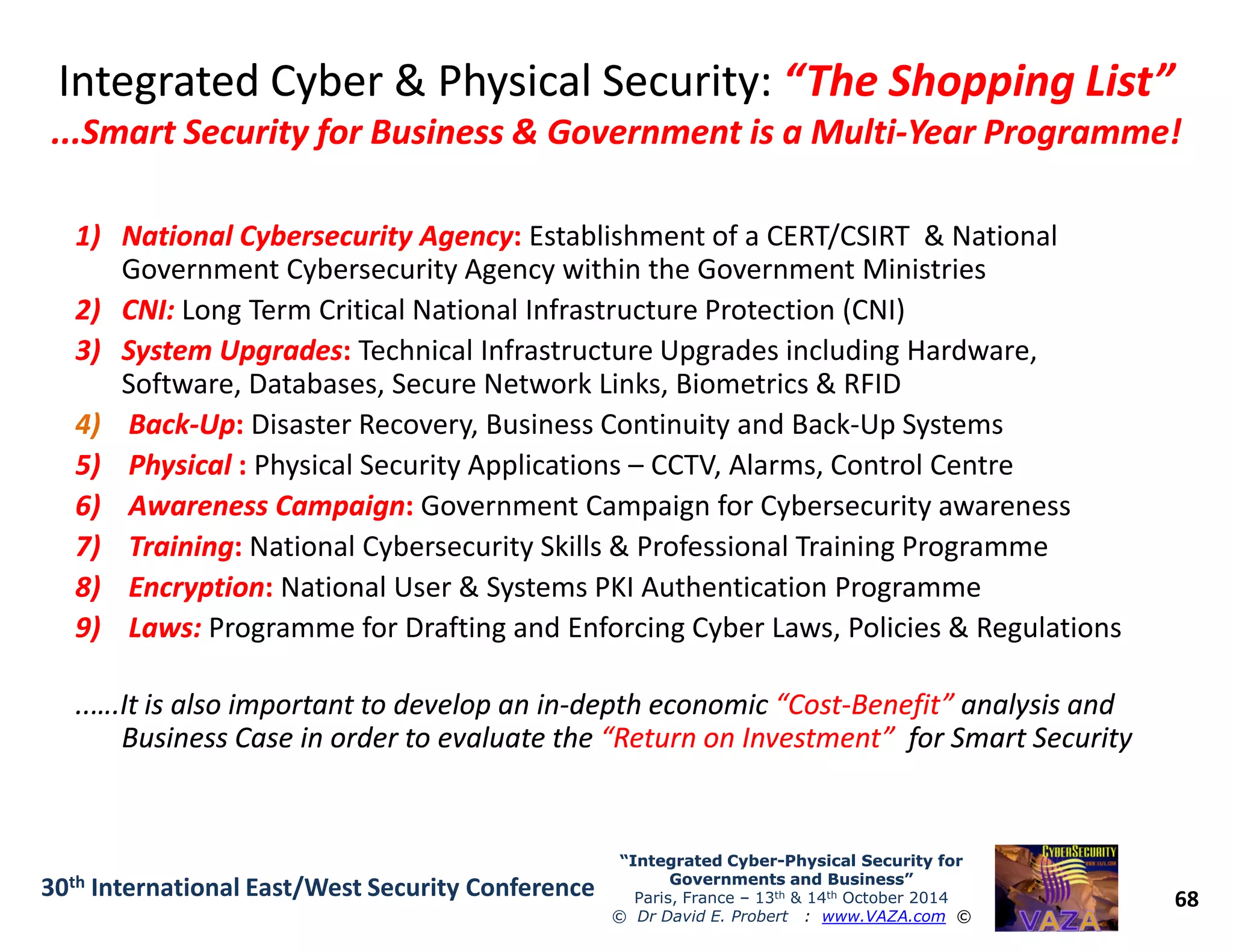 Integrated Cyber & Physical Security:Integrated Cyber & Physical Security: “The Shopping List”“The Shopping List”
...Smart Security for Business & Government is a Multi...Smart Security for Business & Government is a Multi--Year Programme!Year Programme!
1)1) National Cybersecurity AgencyNational Cybersecurity Agency:: Establishment of a CERT/CSIRT & National
Government Cybersecurity Agency within the Government Ministries
2)2) CNI:CNI: Long Term Critical National Infrastructure Protection (CNI)
3)3) System UpgradesSystem Upgrades:: Technical Infrastructure Upgrades including Hardware,
Software, Databases, Secure Network Links, Biometrics & RFID
4) BackBack--UpUp:: Disaster Recovery, Business Continuity and Back-Up Systems
5)5) PhysicalPhysical :: Physical Security Applications – CCTV, Alarms, Control Centre
68
“Integrated Cyber“Integrated Cyber--Physical Security forPhysical Security for
Governments and Business”Governments and Business”
Paris, France – 13th & 14th October 2014
© Dr David E. Probert : www.VAZA.com ©
30th International East/West Security Conference
5)5) PhysicalPhysical :: Physical Security Applications – CCTV, Alarms, Control Centre
6)6) Awareness CampaignAwareness Campaign:: Government Campaign for Cybersecurity awareness
7)7) TrainingTraining:: National Cybersecurity Skills & Professional Training Programme
8)8) EncryptionEncryption:: National User & Systems PKI Authentication Programme
9)9) Laws:Laws: Programme for Drafting and Enforcing Cyber Laws, Policies & Regulations
..….It is also important to develop an in..….It is also important to develop an in--depth economicdepth economic “Cost“Cost--Benefit”Benefit” analysis andanalysis and
Business Case in order to evaluate theBusiness Case in order to evaluate the “Return on Investment”“Return on Investment” for Smart Securityfor Smart Security
 