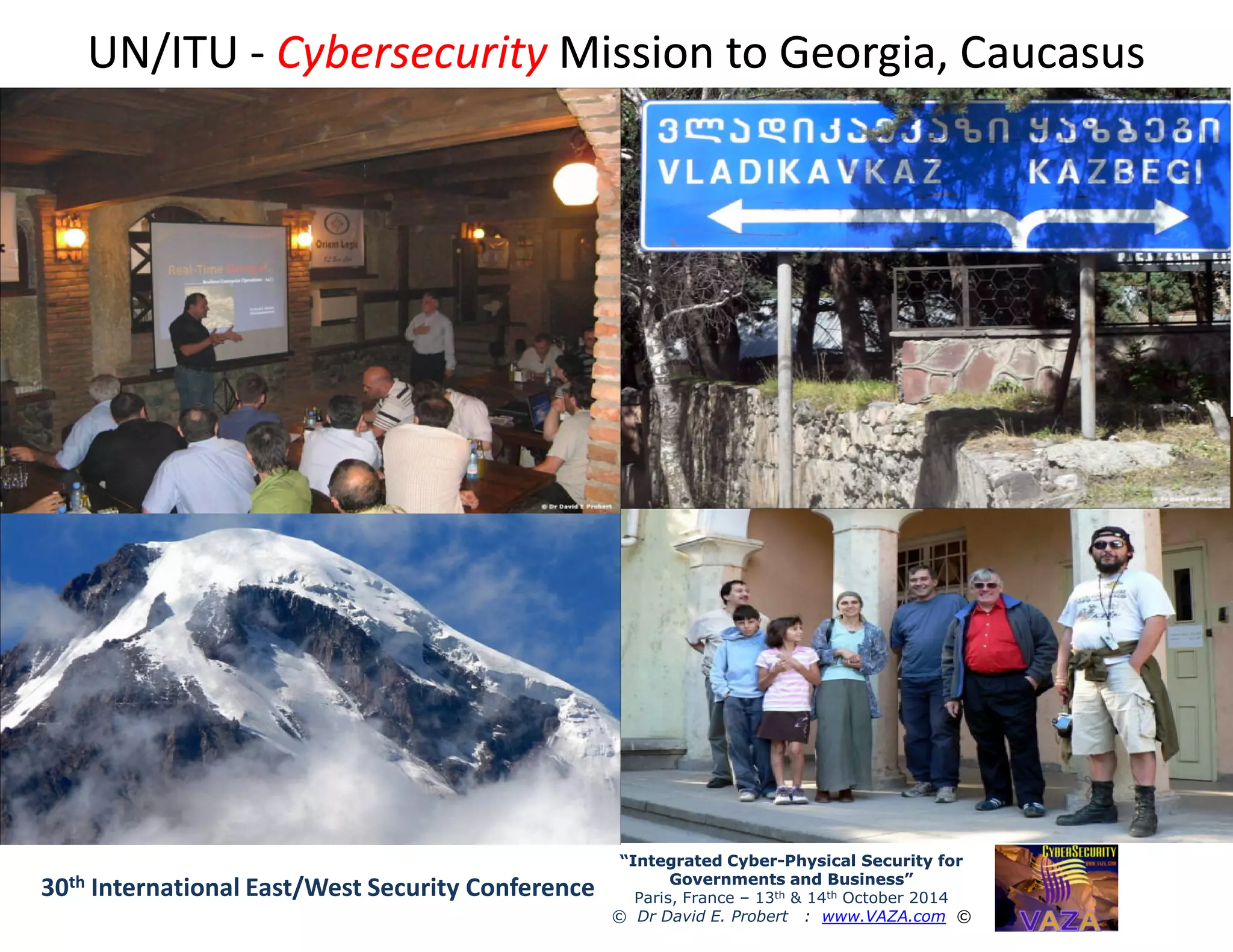 UN/ITUUN/ITU -- CybersecurityCybersecurity Mission to Georgia, CaucasusMission to Georgia, Caucasus
“Integrated Cyber“Integrated Cyber--Physical Security forPhysical Security for
Governments and Business”Governments and Business”
Paris, France – 13th & 14th October 2014
© Dr David E. Probert : www.VAZA.com ©
30th International East/West Security Conference
 