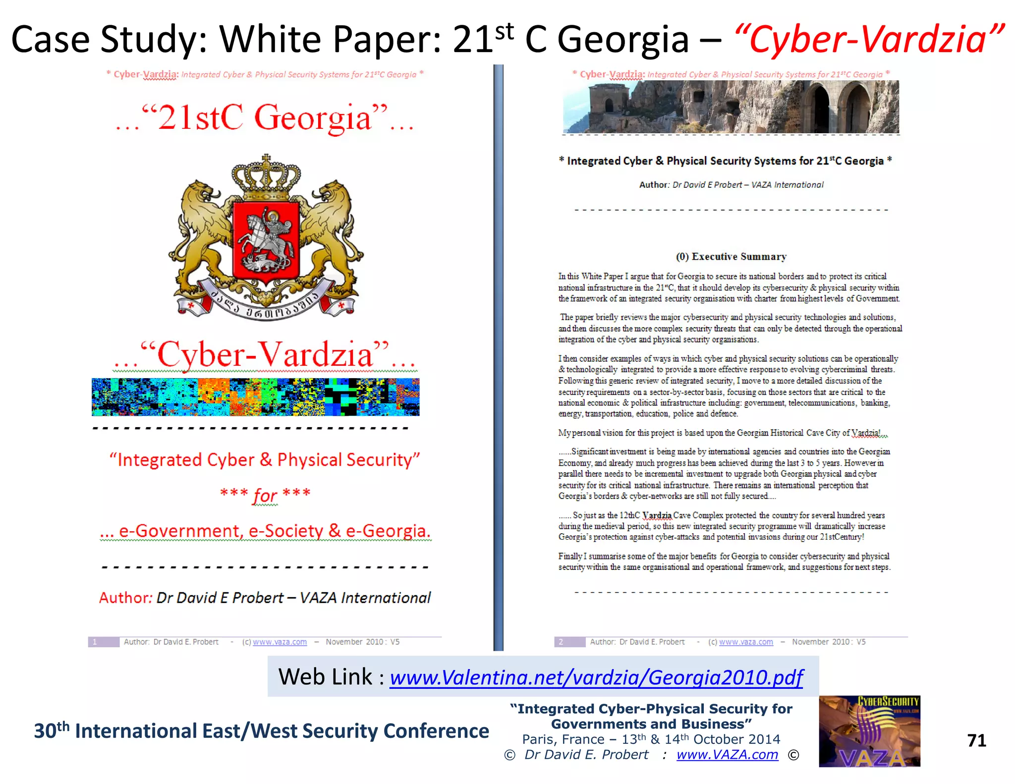 Case Study: White Paper: 21Case Study: White Paper: 21stst C GeorgiaC Georgia –– “Cyber“Cyber--Vardzia”Vardzia”
71
“Integrated Cyber“Integrated Cyber--Physical Security forPhysical Security for
Governments and Business”Governments and Business”
Paris, France – 13th & 14th October 2014
© Dr David E. Probert : www.VAZA.com ©
30th International East/West Security Conference
Web LinkWeb Link :: www.Valentina.net/vardzia/Georgia2010.pdfwww.Valentina.net/vardzia/Georgia2010.pdfWeb LinkWeb Link :: www.Valentina.net/vardzia/Georgia2010.pdfwww.Valentina.net/vardzia/Georgia2010.pdf
 