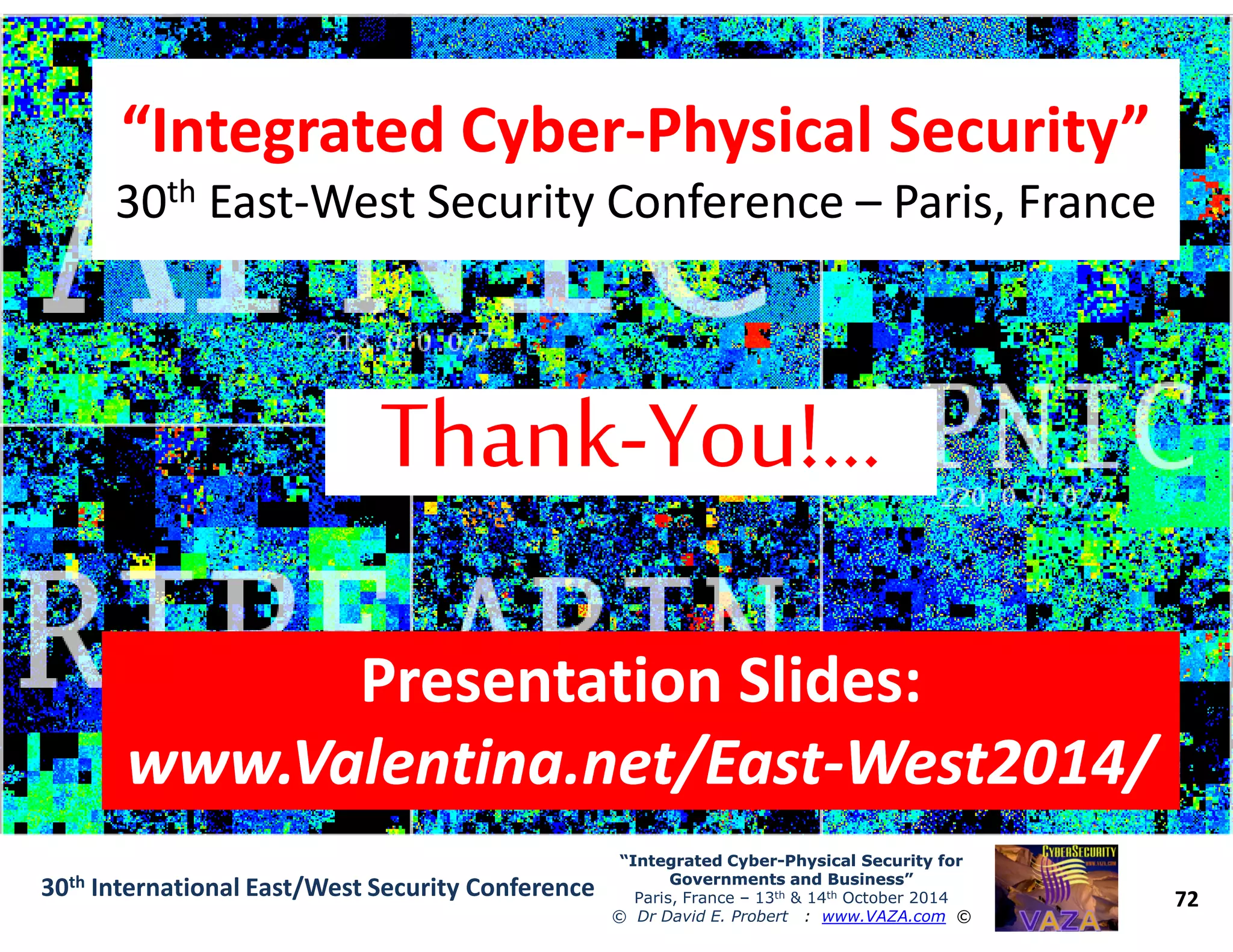 “Integrated Cyber“Integrated Cyber--Physical Security”Physical Security”
3030thth EastEast--West Security ConferenceWest Security Conference –– Paris, FranceParis, France
“Integrated Cyber“Integrated Cyber--Physical Security”Physical Security”
3030thth EastEast--West Security ConferenceWest Security Conference –– Paris, FranceParis, France
72
“Integrated Cyber“Integrated Cyber--Physical Security forPhysical Security for
Governments and Business”Governments and Business”
Paris, France – 13th & 14th October 2014
© Dr David E. Probert : www.VAZA.com ©
30th International East/West Security Conference
Presentation Slides:Presentation Slides:
www.Valentina.net/Eastwww.Valentina.net/East--West2014/West2014/
Presentation Slides:Presentation Slides:
www.Valentina.net/Eastwww.Valentina.net/East--West2014/West2014/
 