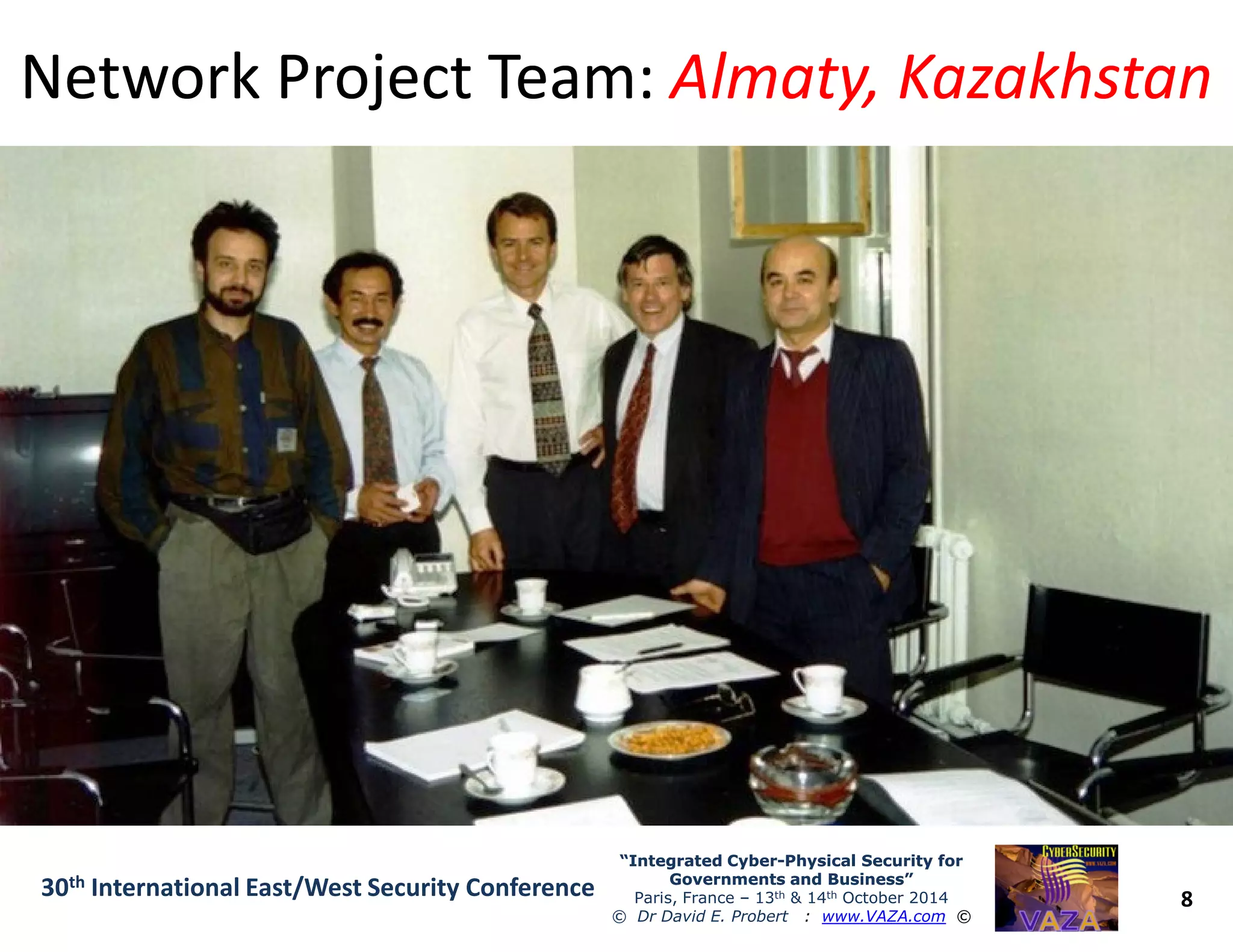 Network Project Team:Network Project Team: Almaty, KazakhstanAlmaty, Kazakhstan
8
“Integrated Cyber“Integrated Cyber--Physical Security forPhysical Security for
Governments and Business”Governments and Business”
Paris, France – 13th & 14th October 2014
© Dr David E. Probert : www.VAZA.com ©
30th International East/West Security Conference
 
