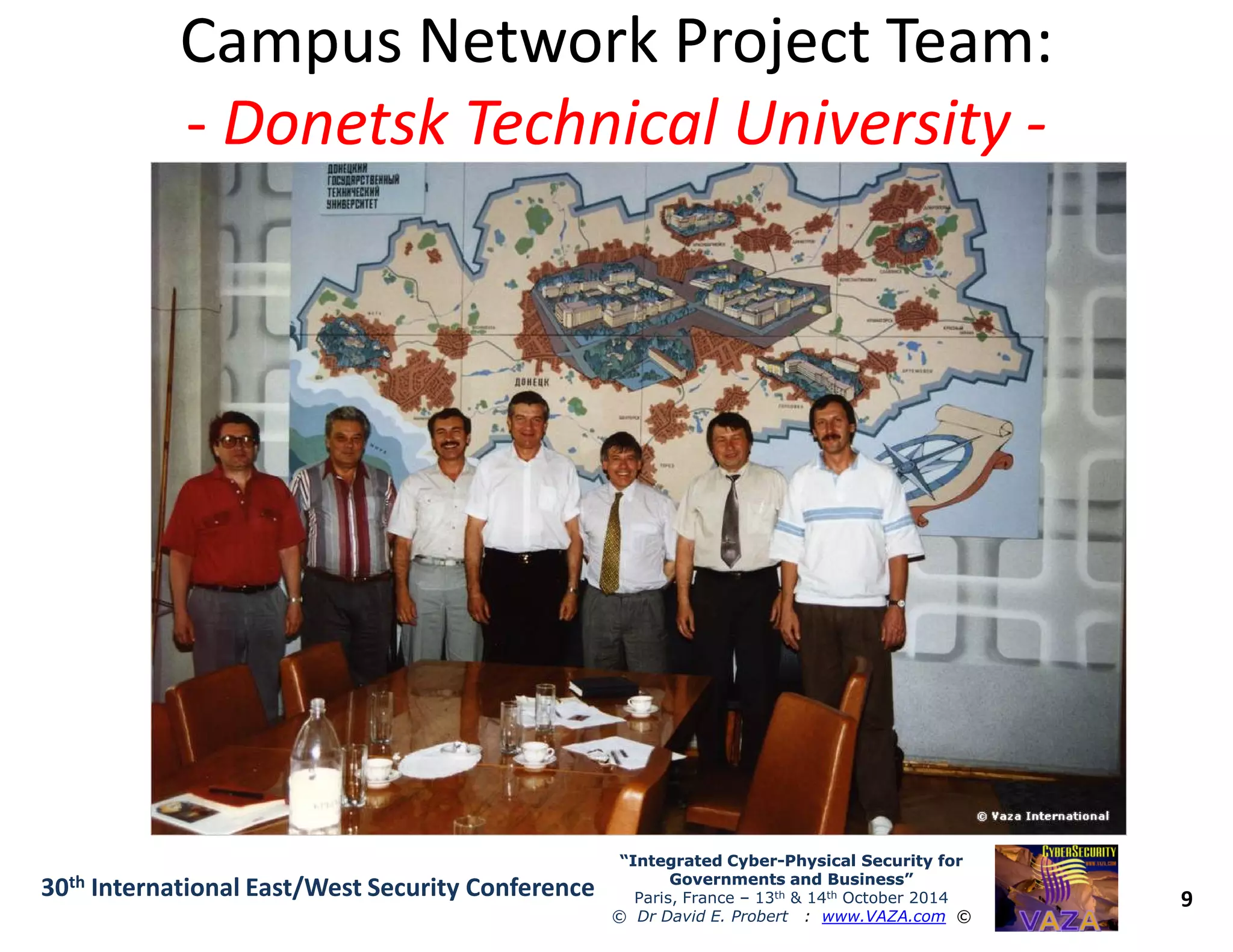 Campus Network Project Team:Campus Network Project Team:
-- Donetsk Technical UniversityDonetsk Technical University --
9
“Integrated Cyber“Integrated Cyber--Physical Security forPhysical Security for
Governments and Business”Governments and Business”
Paris, France – 13th & 14th October 2014
© Dr David E. Probert : www.VAZA.com ©
30th International East/West Security Conference
 
