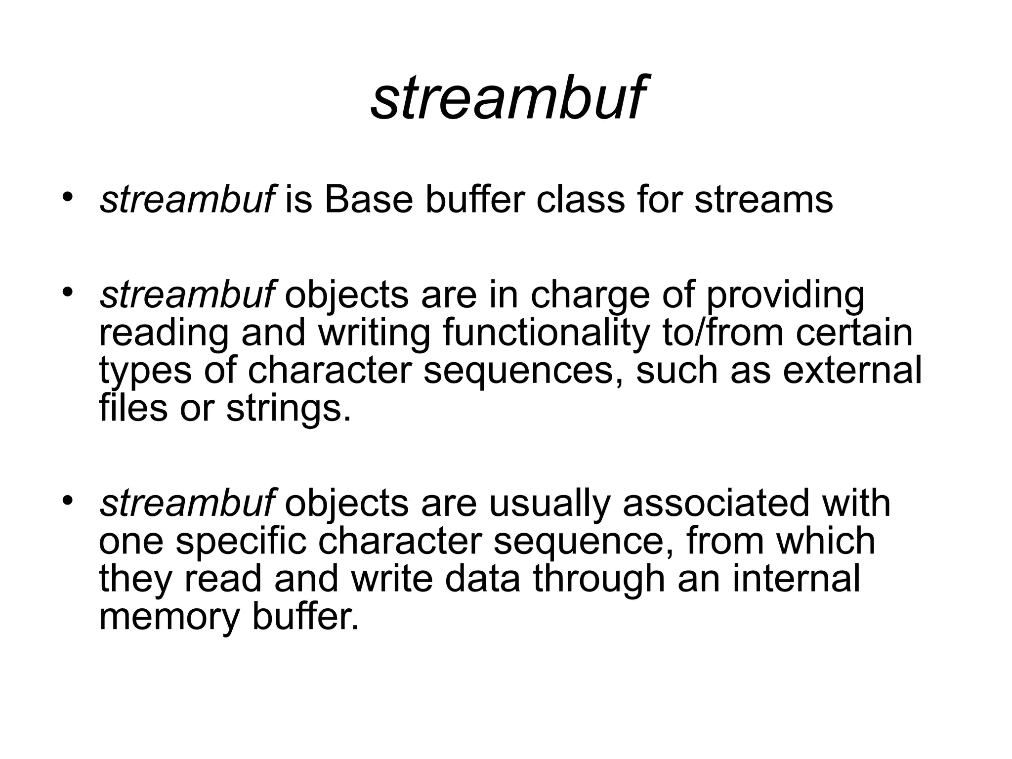 streambuf
• streambuf is Base buffer class for streams

• streambuf objects are in charge of providing
  reading and writing functionality to/from certain
  types of character sequences, such as external
  files or strings.

• streambuf objects are usually associated with
  one specific character sequence, from which
  they read and write data through an internal
  memory buffer.
 