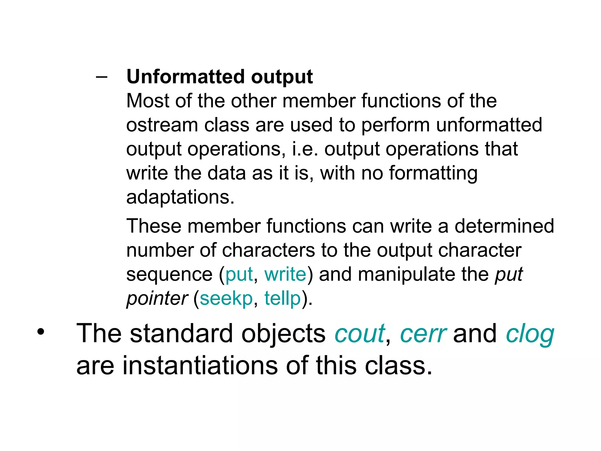 – Unformatted output
       Most of the other member functions of the
       ostream class are used to perform unformatted
       output operations, i.e. output operations that
       write the data as it is, with no formatting
       adaptations.
       These member functions can write a determined
       number of characters to the output character
       sequence (put, write) and manipulate the put
       pointer (seekp, tellp).
•   The standard objects cout, cerr and clog
    are instantiations of this class.
 