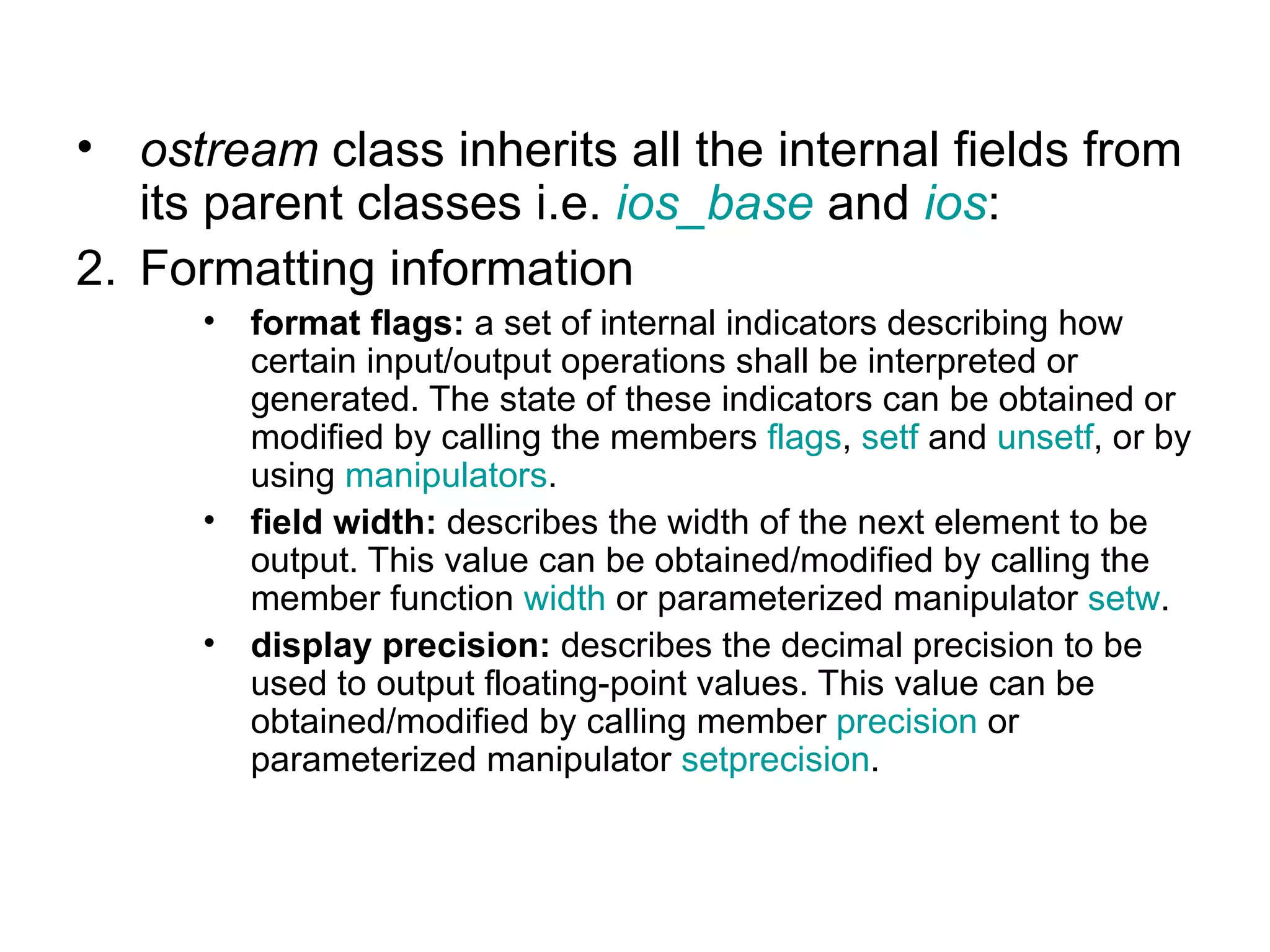 • ostream class inherits all the internal fields from
   its parent classes i.e. ios_base and ios:
2. Formatting information
      •   format flags: a set of internal indicators describing how
          certain input/output operations shall be interpreted or
          generated. The state of these indicators can be obtained or
          modified by calling the members flags, setf and unsetf, or by
          using manipulators.
      •   field width: describes the width of the next element to be
          output. This value can be obtained/modified by calling the
          member function width or parameterized manipulator setw.
      •   display precision: describes the decimal precision to be
          used to output floating-point values. This value can be
          obtained/modified by calling member precision or
          parameterized manipulator setprecision.
 