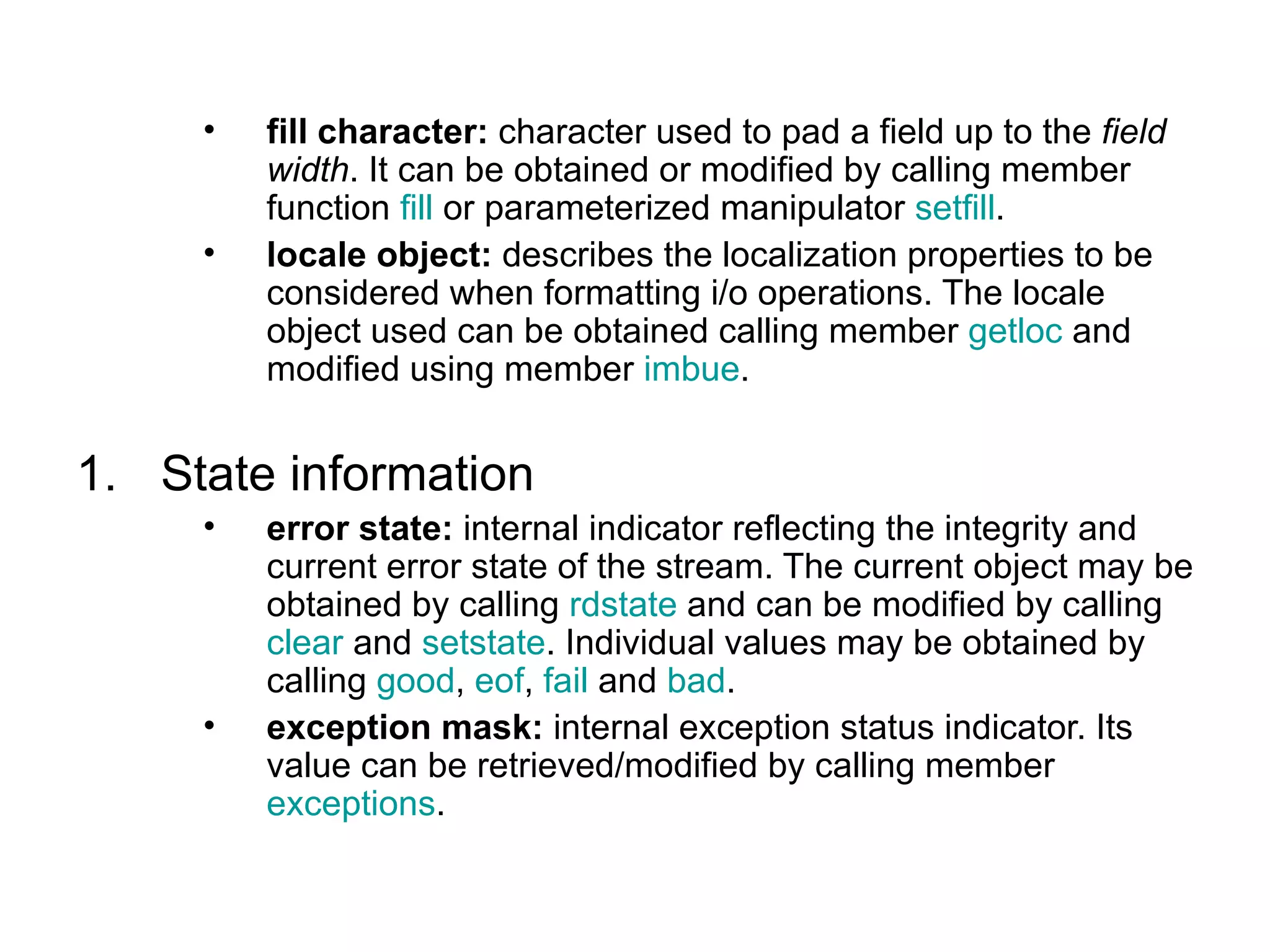 •   fill character: character used to pad a field up to the field
         width. It can be obtained or modified by calling member
         function fill or parameterized manipulator setfill.
     •   locale object: describes the localization properties to be
         considered when formatting i/o operations. The locale
         object used can be obtained calling member getloc and
         modified using member imbue.


1. State information
     •   error state: internal indicator reflecting the integrity and
         current error state of the stream. The current object may be
         obtained by calling rdstate and can be modified by calling
         clear and setstate. Individual values may be obtained by
         calling good, eof, fail and bad.
     •   exception mask: internal exception status indicator. Its
         value can be retrieved/modified by calling member
         exceptions.
 