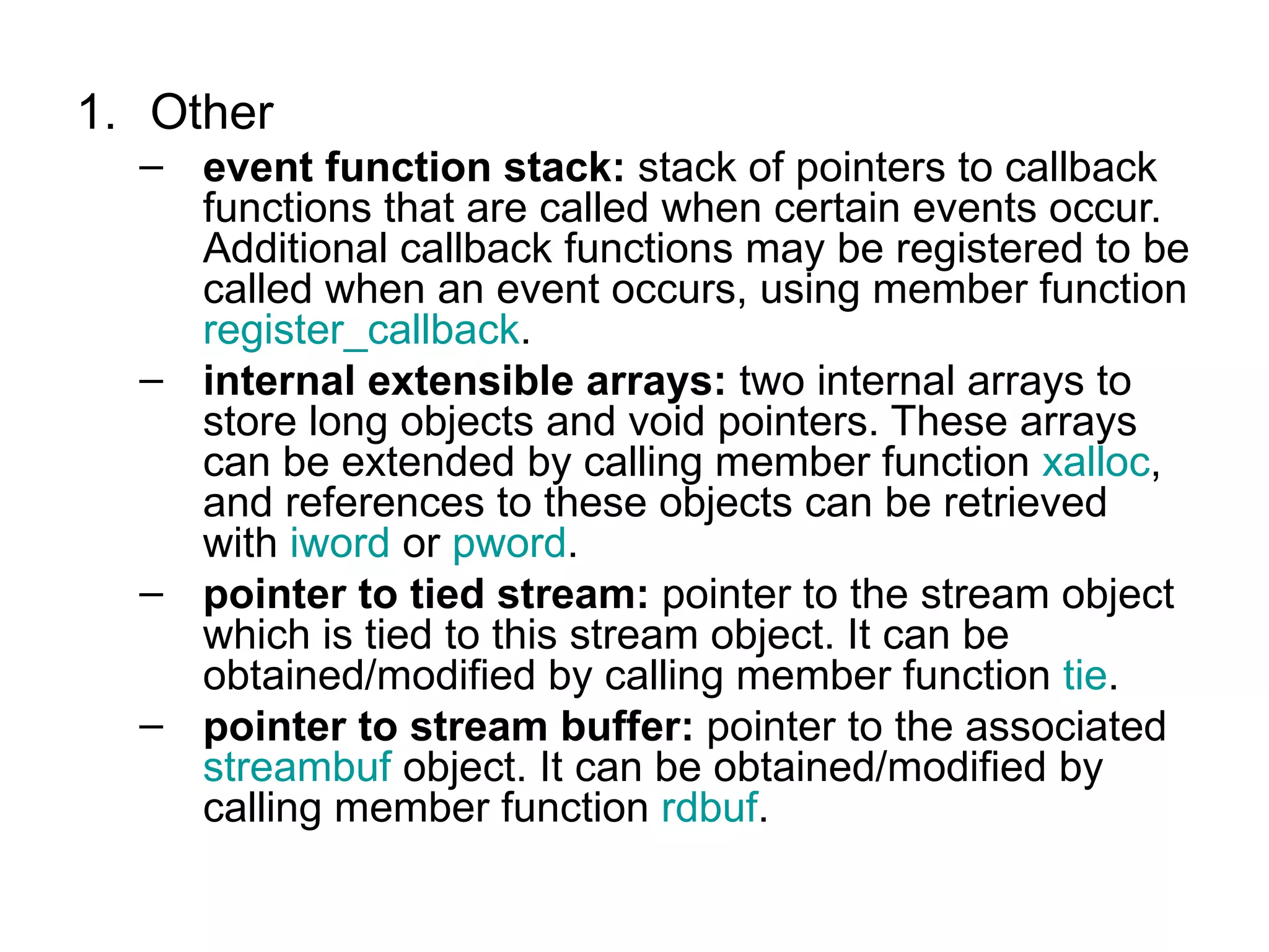 1. Other
  – event function stack: stack of pointers to callback
    functions that are called when certain events occur.
    Additional callback functions may be registered to be
    called when an event occurs, using member function
    register_callback.
  – internal extensible arrays: two internal arrays to
    store long objects and void pointers. These arrays
    can be extended by calling member function xalloc,
    and references to these objects can be retrieved
    with iword or pword.
  – pointer to tied stream: pointer to the stream object
    which is tied to this stream object. It can be
    obtained/modified by calling member function tie.
  – pointer to stream buffer: pointer to the associated
    streambuf object. It can be obtained/modified by
    calling member function rdbuf.
 