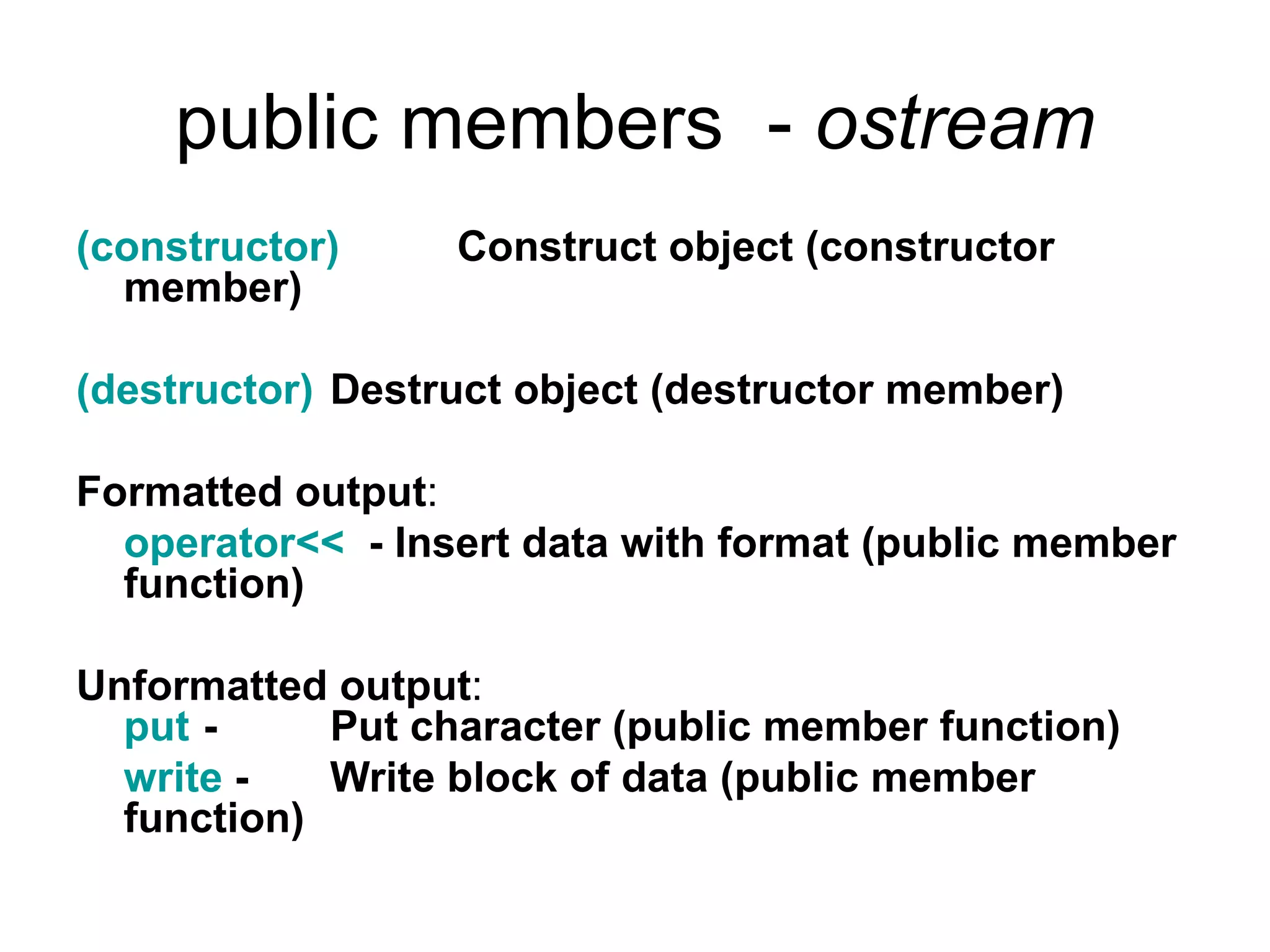 public members - ostream
(constructor)     Construct object (constructor
  member)

(destructor) Destruct object (destructor member)

Formatted output:
  operator<< - Insert data with format (public member
  function)

Unformatted output:
  put -     Put character (public member function)
  write -   Write block of data (public member
  function)
 