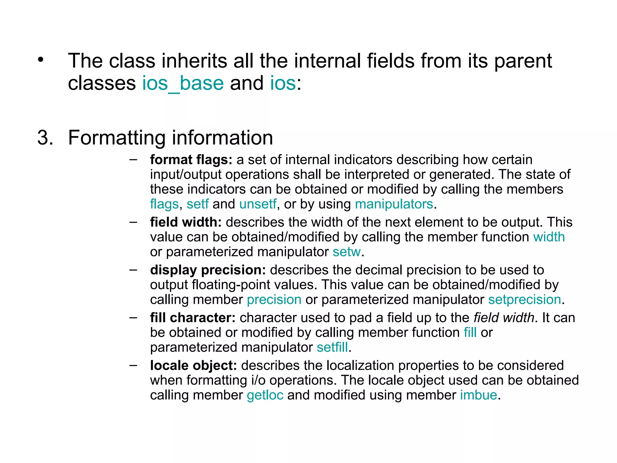 •   The class inherits all the internal fields from its parent
    classes ios_base and ios:

3. Formatting information
           – format flags: a set of internal indicators describing how certain
             input/output operations shall be interpreted or generated. The state of
             these indicators can be obtained or modified by calling the members
             flags, setf and unsetf, or by using manipulators.
           – field width: describes the width of the next element to be output. This
             value can be obtained/modified by calling the member function width
             or parameterized manipulator setw.
           – display precision: describes the decimal precision to be used to
             output floating-point values. This value can be obtained/modified by
             calling member precision or parameterized manipulator setprecision.
           – fill character: character used to pad a field up to the field width. It can
             be obtained or modified by calling member function fill or
             parameterized manipulator setfill.
           – locale object: describes the localization properties to be considered
             when formatting i/o operations. The locale object used can be obtained
             calling member getloc and modified using member imbue.
 
