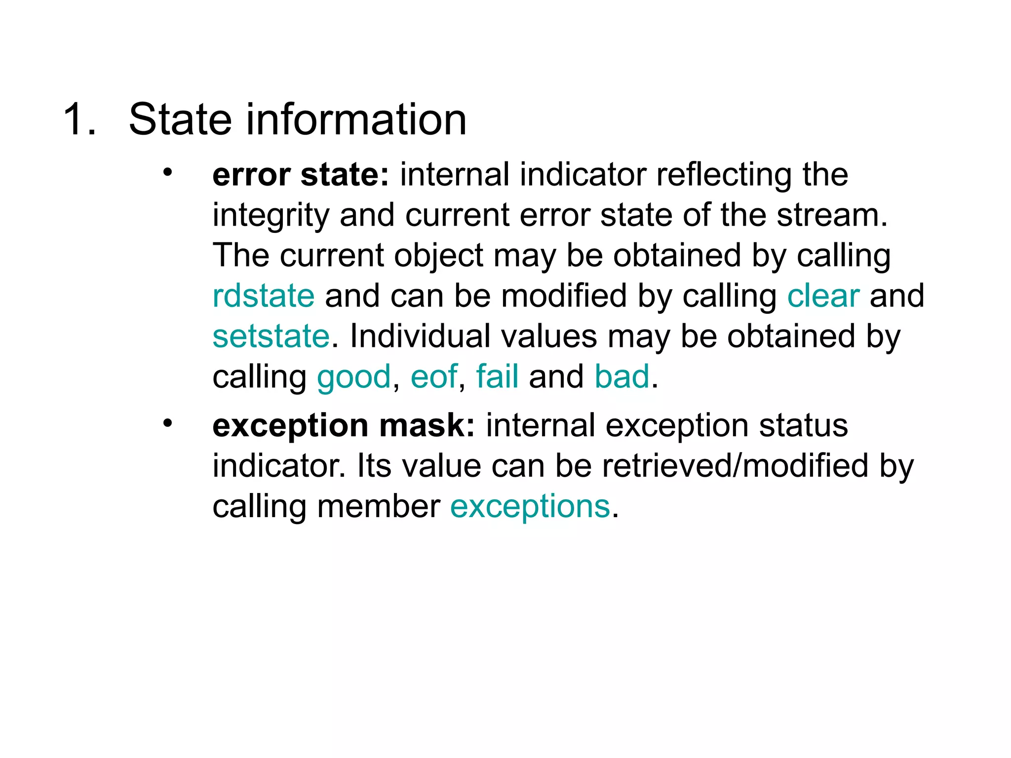 1. State information
    •   error state: internal indicator reflecting the
        integrity and current error state of the stream.
        The current object may be obtained by calling
        rdstate and can be modified by calling clear and
        setstate. Individual values may be obtained by
        calling good, eof, fail and bad.
    •   exception mask: internal exception status
        indicator. Its value can be retrieved/modified by
        calling member exceptions.
 