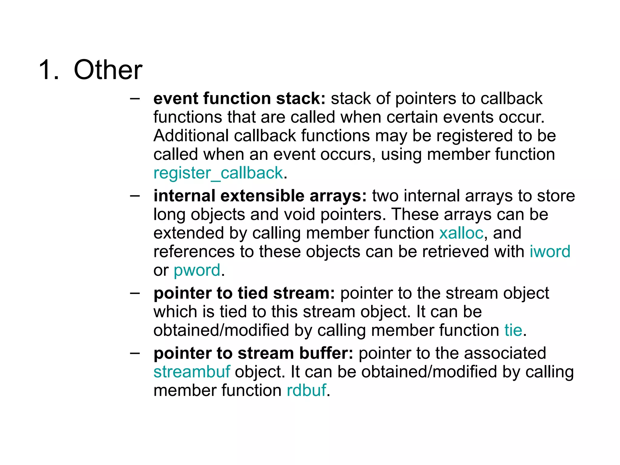1. Other
       – event function stack: stack of pointers to callback
         functions that are called when certain events occur.
         Additional callback functions may be registered to be
         called when an event occurs, using member function
         register_callback.
       – internal extensible arrays: two internal arrays to store
         long objects and void pointers. These arrays can be
         extended by calling member function xalloc, and
         references to these objects can be retrieved with iword
         or pword.
       – pointer to tied stream: pointer to the stream object
         which is tied to this stream object. It can be
         obtained/modified by calling member function tie.
       – pointer to stream buffer: pointer to the associated
         streambuf object. It can be obtained/modified by calling
         member function rdbuf.
 