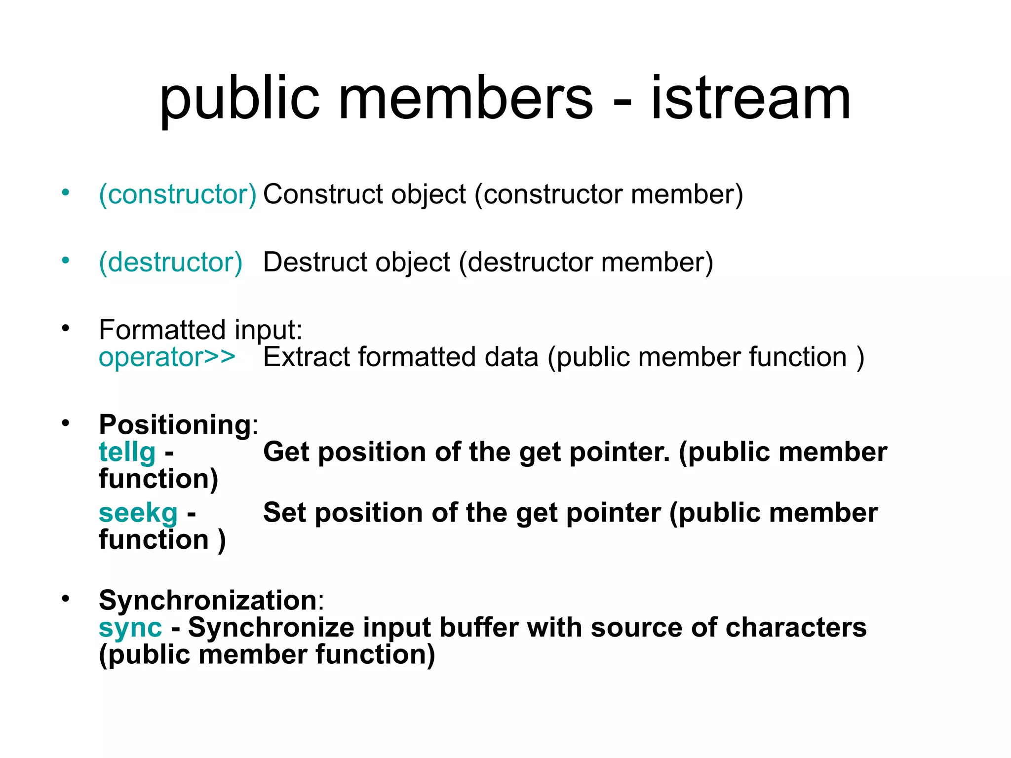 public members - istream
• (constructor) Construct object (constructor member)

• (destructor) Destruct object (destructor member)

• Formatted input:
  operator>> Extract formatted data (public member function )

• Positioning:
  tellg -      Get position of the get pointer. (public member
  function)
  seekg -      Set position of the get pointer (public member
  function )

• Synchronization:
  sync - Synchronize input buffer with source of characters
  (public member function)
 