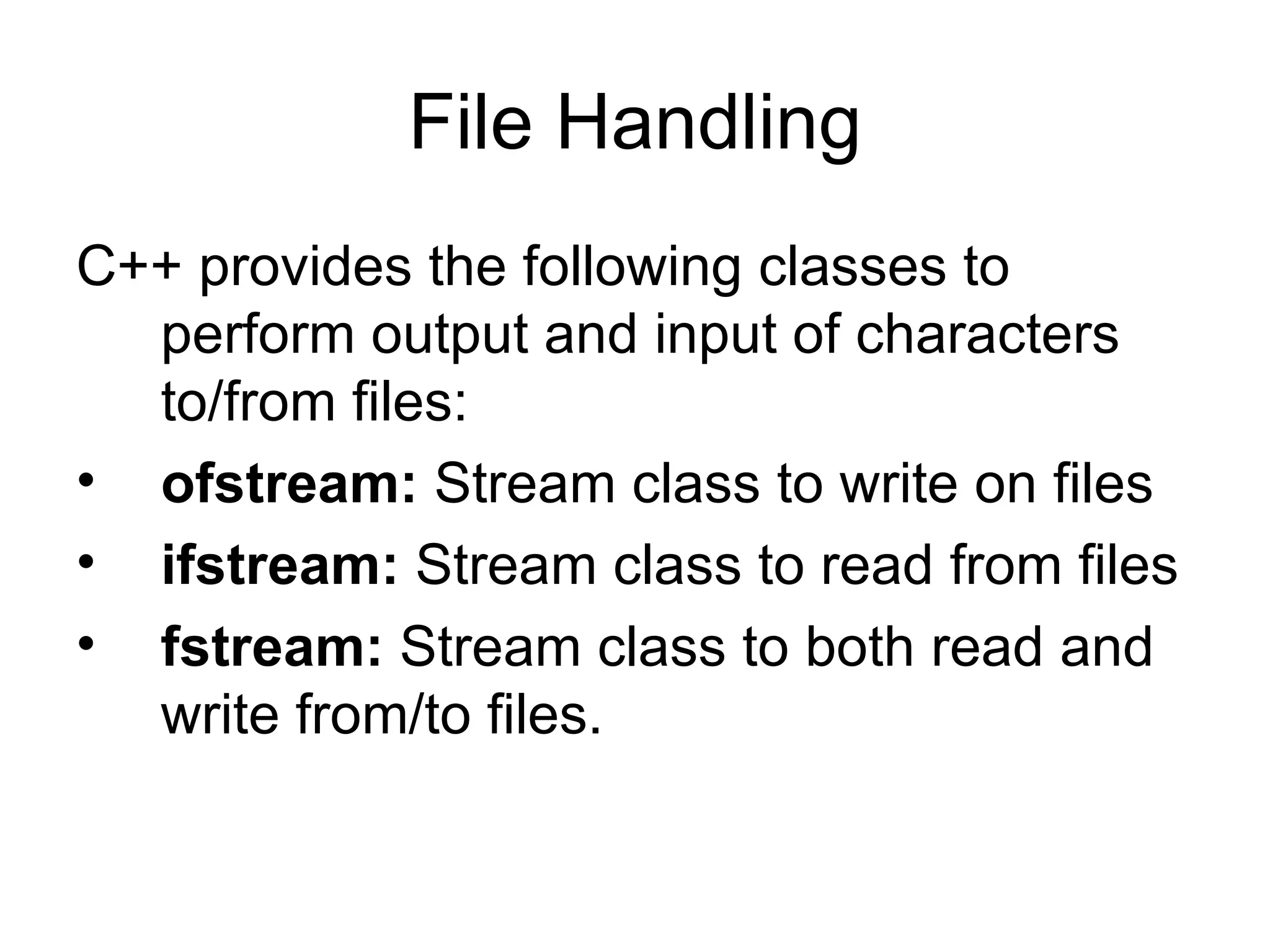 File Handling
C++ provides the following classes to
  perform output and input of characters
  to/from files:
• ofstream: Stream class to write on files
• ifstream: Stream class to read from files
• fstream: Stream class to both read and
  write from/to files.
 