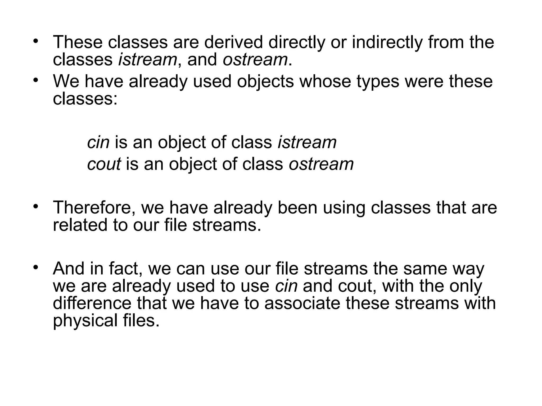 • These classes are derived directly or indirectly from the
  classes istream, and ostream.
• We have already used objects whose types were these
  classes:

      cin is an object of class istream
      cout is an object of class ostream

• Therefore, we have already been using classes that are
  related to our file streams.

• And in fact, we can use our file streams the same way
  we are already used to use cin and cout, with the only
  difference that we have to associate these streams with
  physical files.
 